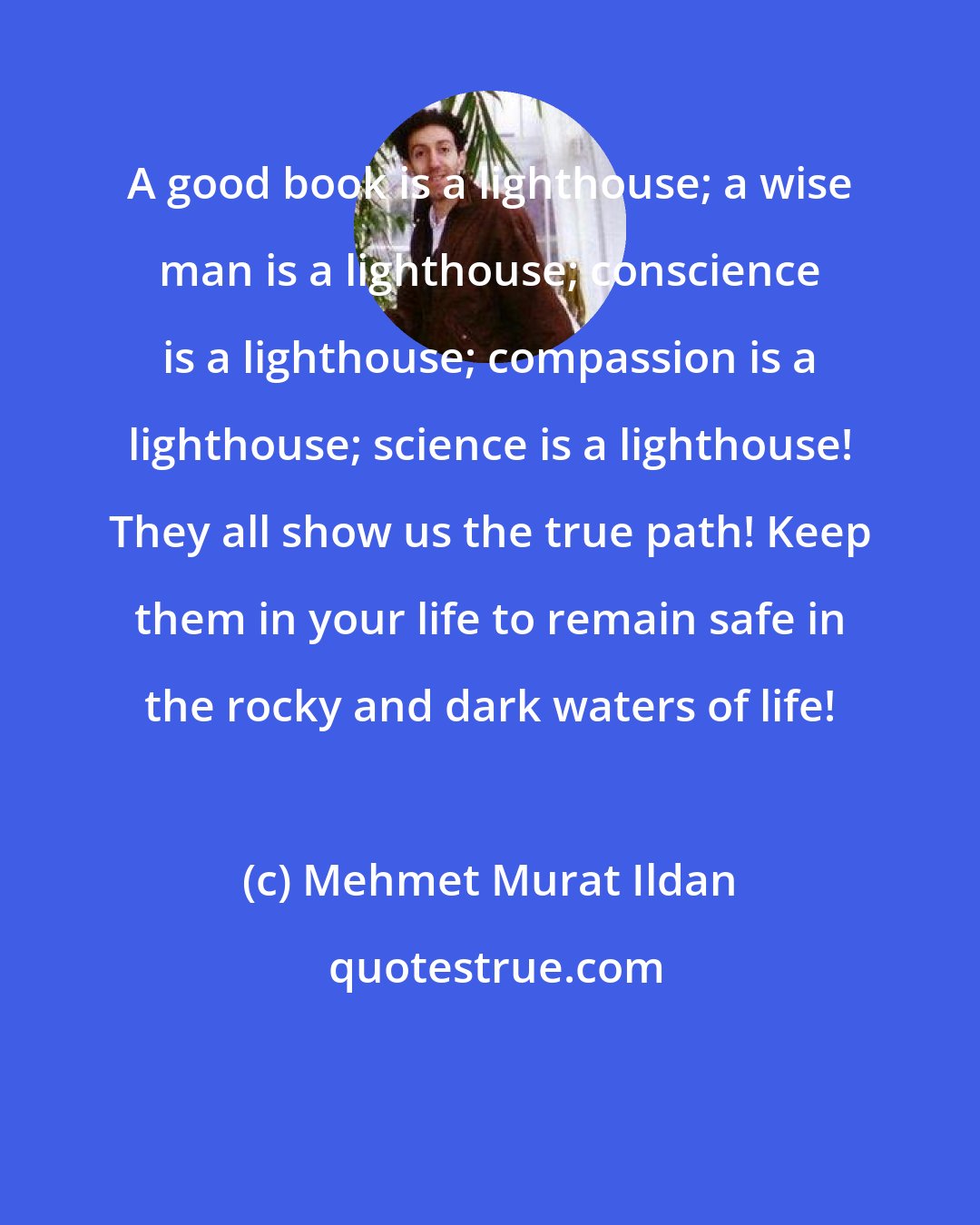 Mehmet Murat Ildan: A good book is a lighthouse; a wise man is a lighthouse; conscience is a lighthouse; compassion is a lighthouse; science is a lighthouse! They all show us the true path! Keep them in your life to remain safe in the rocky and dark waters of life!
