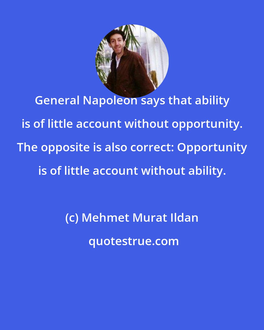 Mehmet Murat Ildan: General Napoleon says that ability is of little account without opportunity. The opposite is also correct: Opportunity is of little account without ability.