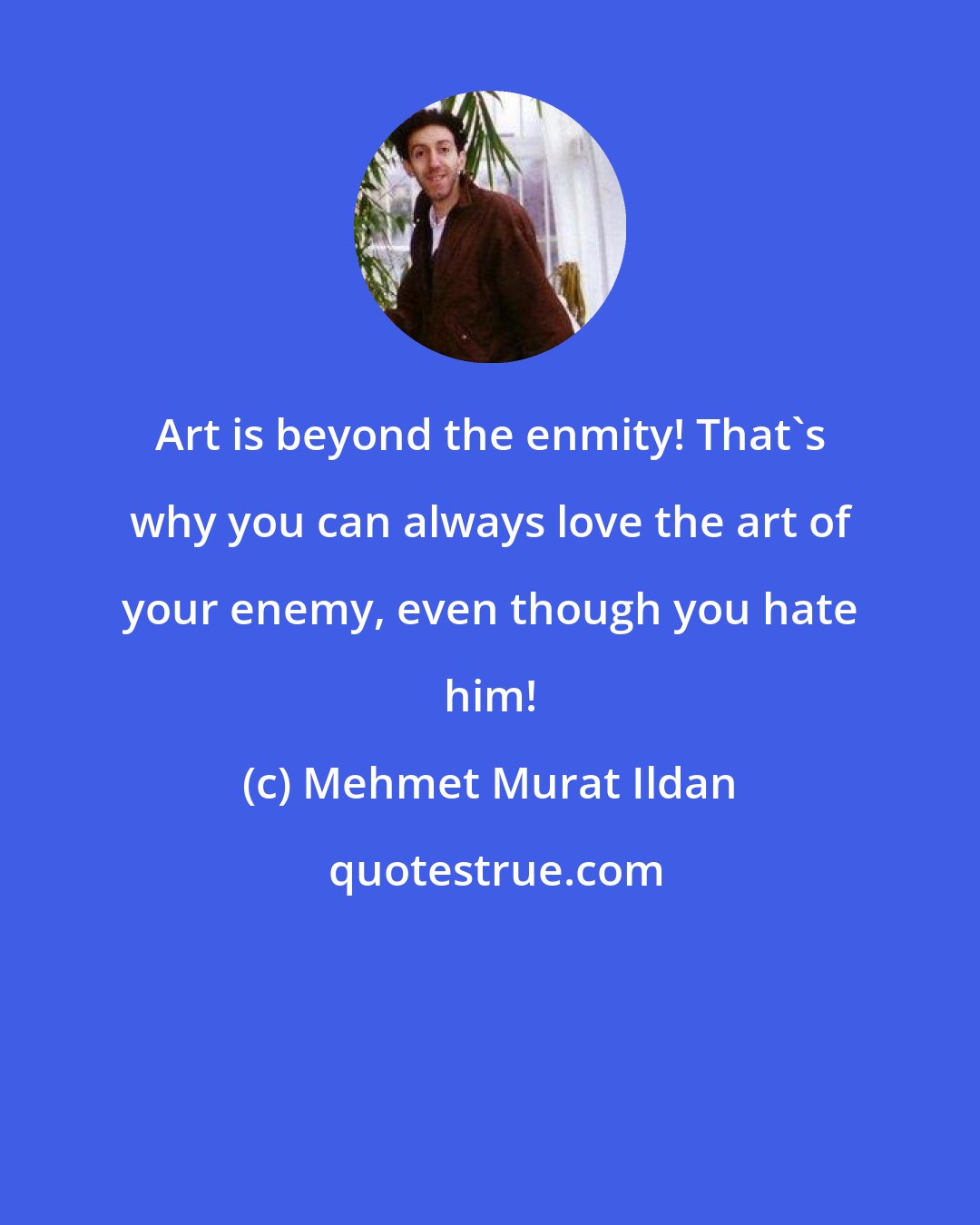 Mehmet Murat Ildan: Art is beyond the enmity! That's why you can always love the art of your enemy, even though you hate him!