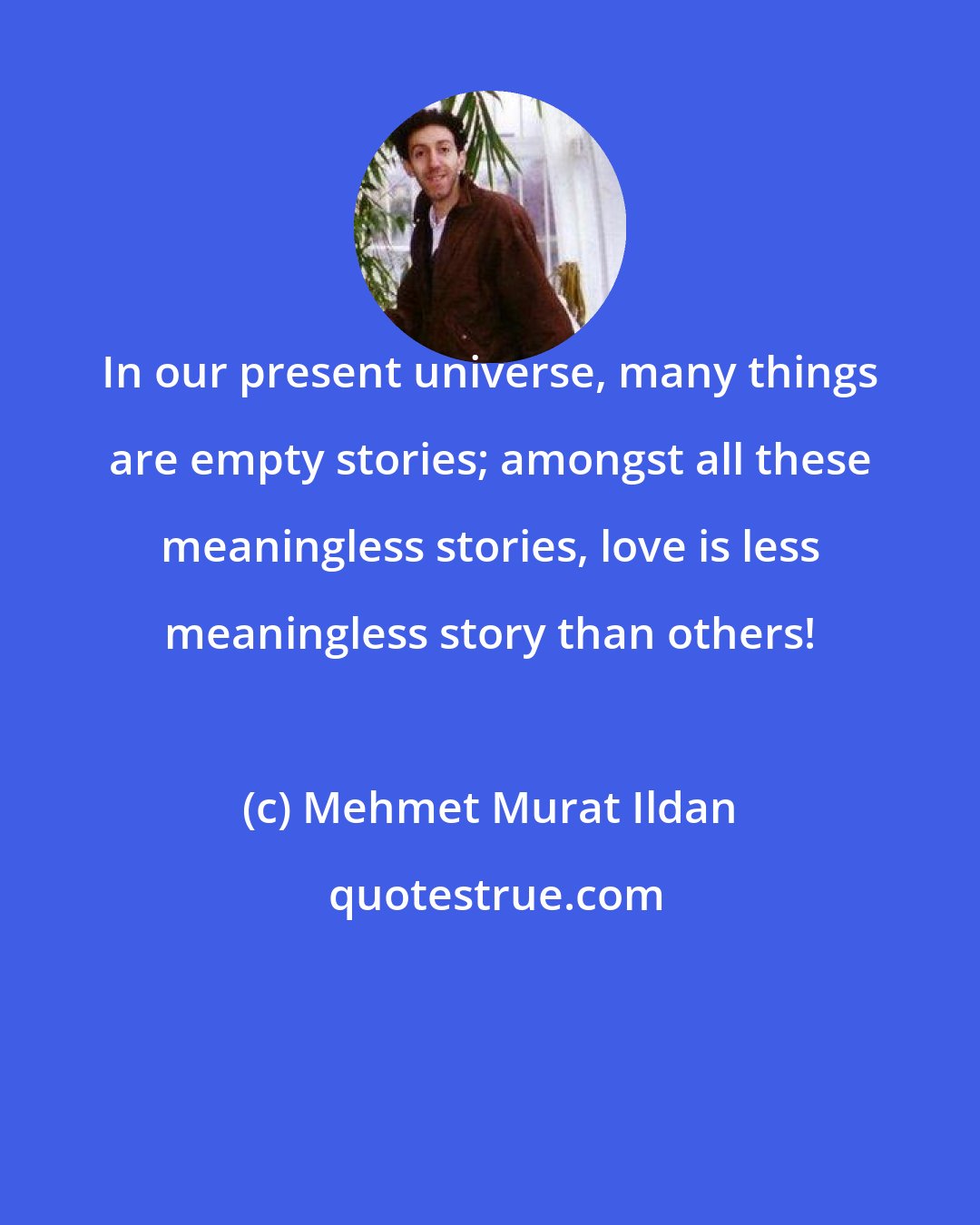 Mehmet Murat Ildan: In our present universe, many things are empty stories; amongst all these meaningless stories, love is less meaningless story than others!