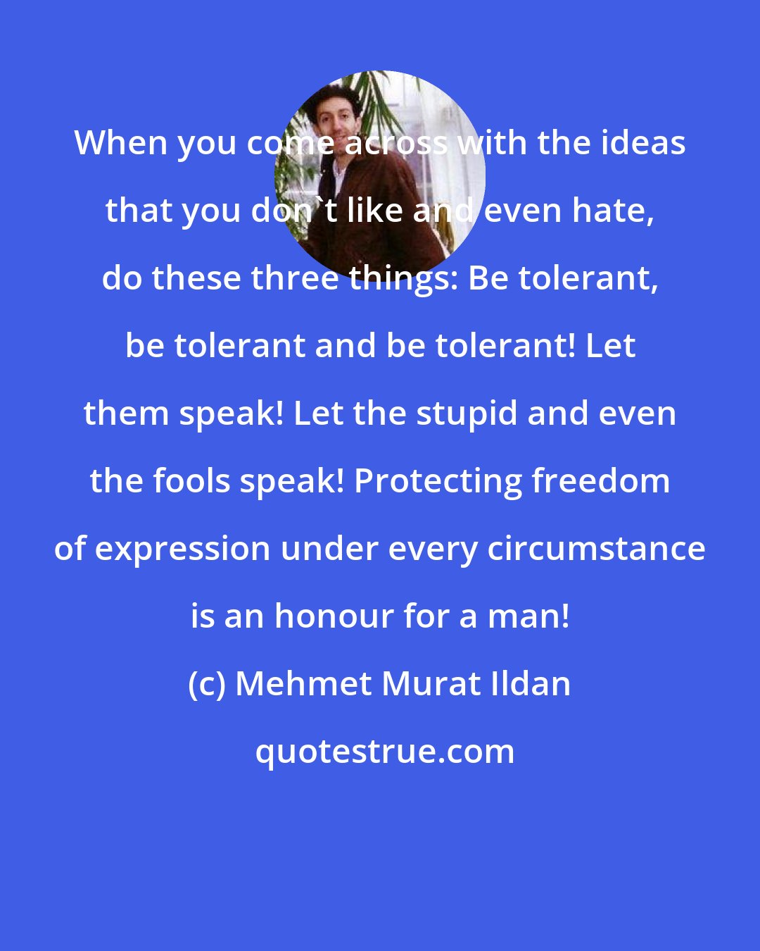 Mehmet Murat Ildan: When you come across with the ideas that you don't like and even hate, do these three things: Be tolerant, be tolerant and be tolerant! Let them speak! Let the stupid and even the fools speak! Protecting freedom of expression under every circumstance is an honour for a man!