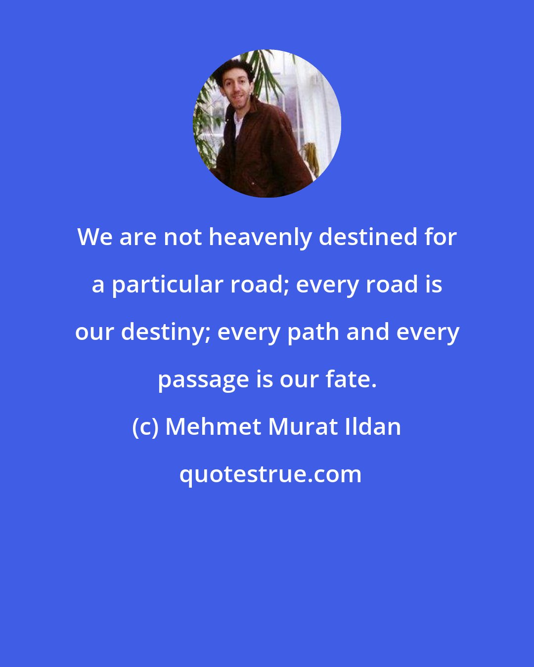 Mehmet Murat Ildan: We are not heavenly destined for a particular road; every road is our destiny; every path and every passage is our fate.