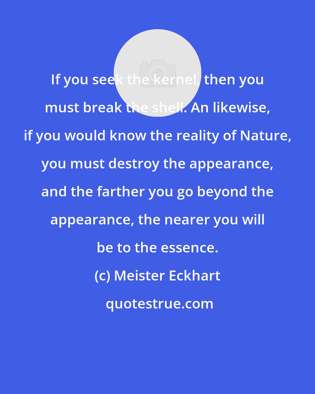 Meister Eckhart: If you seek the kernel, then you must break the shell. An likewise, if you would know the reality of Nature, you must destroy the appearance, and the farther you go beyond the appearance, the nearer you will be to the essence.