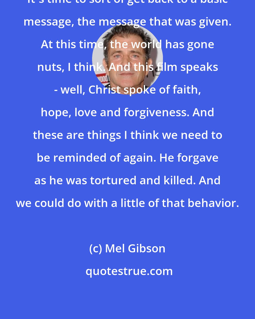 Mel Gibson: It's time to sort of get back to a basic message, the message that was given. At this time, the world has gone nuts, I think. And this film speaks - well, Christ spoke of faith, hope, love and forgiveness. And these are things I think we need to be reminded of again. He forgave as he was tortured and killed. And we could do with a little of that behavior.