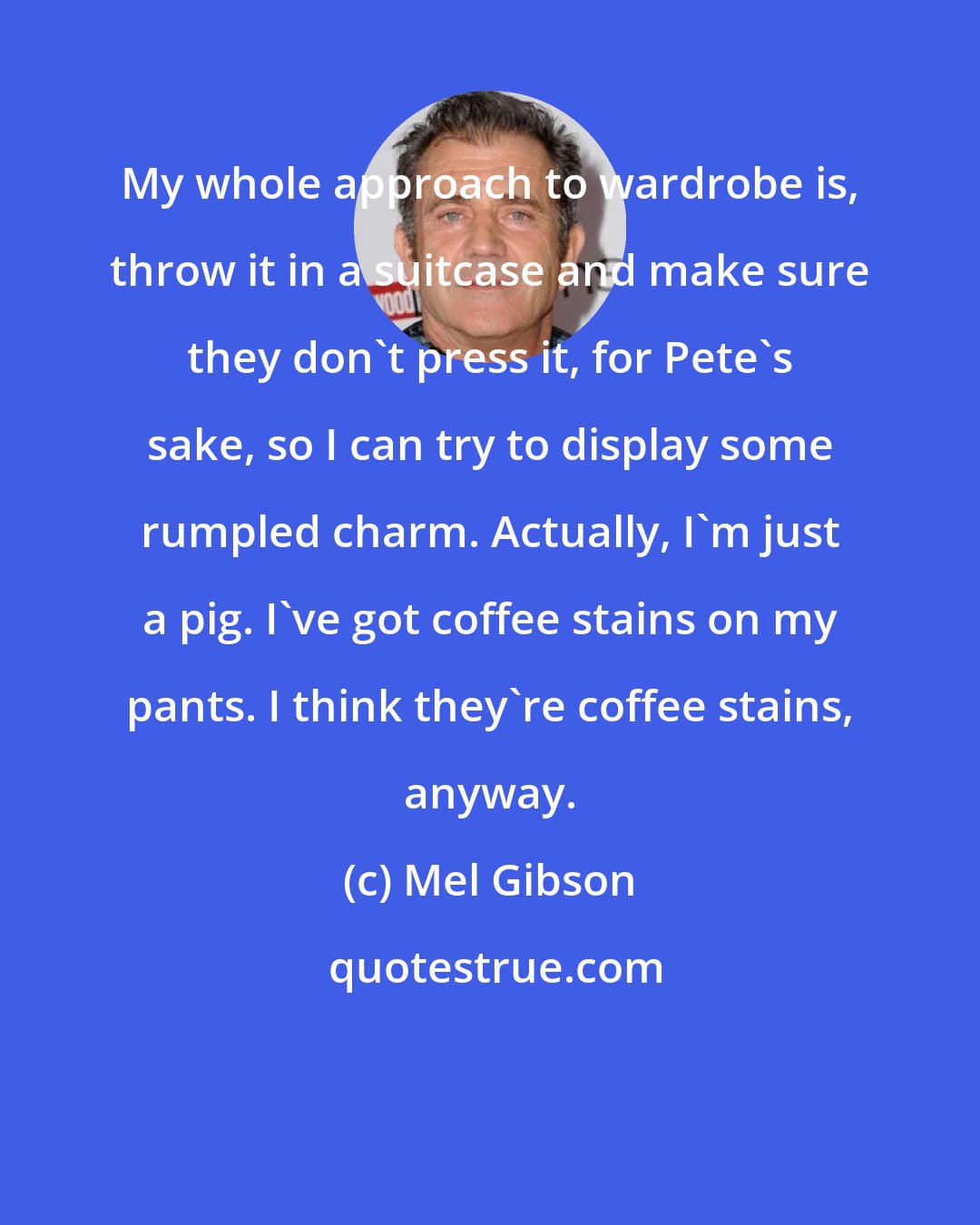 Mel Gibson: My whole approach to wardrobe is, throw it in a suitcase and make sure they don't press it, for Pete's sake, so I can try to display some rumpled charm. Actually, I'm just a pig. I've got coffee stains on my pants. I think they're coffee stains, anyway.
