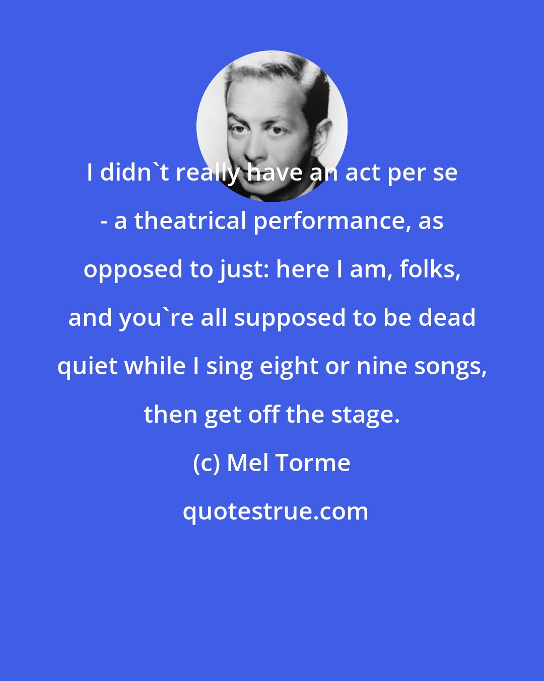 Mel Torme: I didn't really have an act per se - a theatrical performance, as opposed to just: here I am, folks, and you're all supposed to be dead quiet while I sing eight or nine songs, then get off the stage.