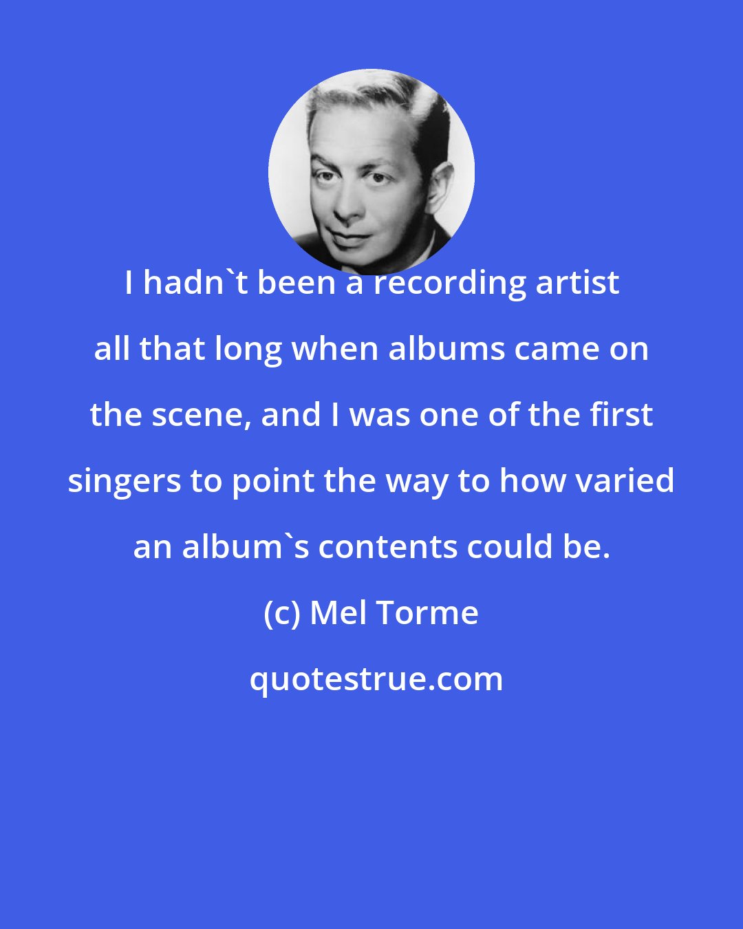 Mel Torme: I hadn't been a recording artist all that long when albums came on the scene, and I was one of the first singers to point the way to how varied an album's contents could be.
