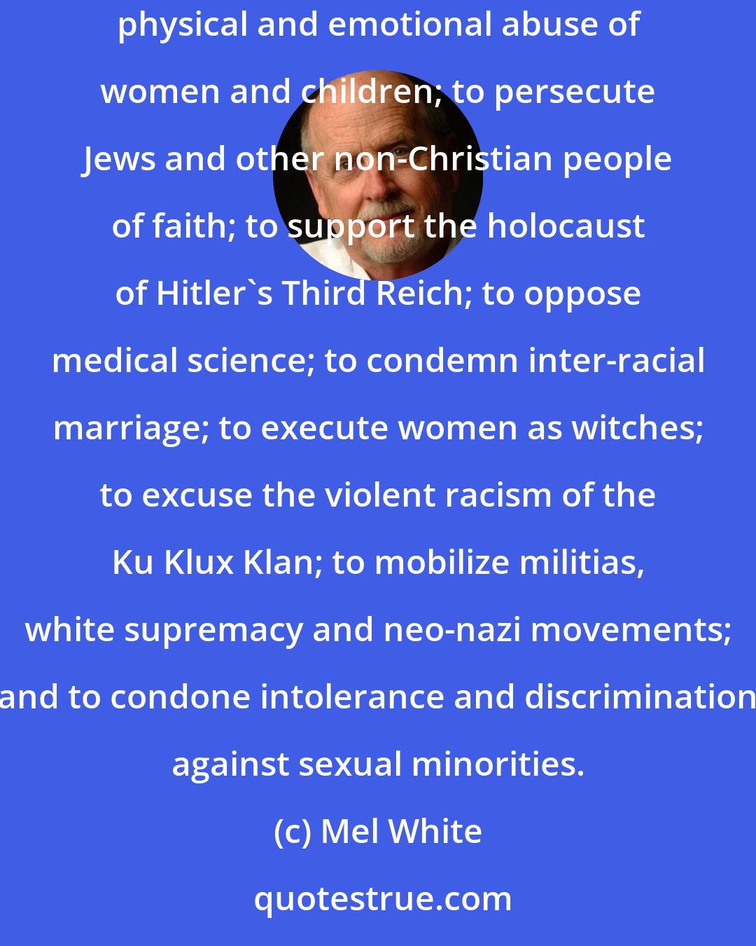 Mel White: The Scriptures have been misused to defend bloody crusades and inquisitions; to support slavery, apartheid, and segregation; to sanction the physical and emotional abuse of women and children; to persecute Jews and other non-Christian people of faith; to support the holocaust of Hitler's Third Reich; to oppose medical science; to condemn inter-racial marriage; to execute women as witches; to excuse the violent racism of the Ku Klux Klan; to mobilize militias, white supremacy and neo-nazi movements; and to condone intolerance and discrimination against sexual minorities.