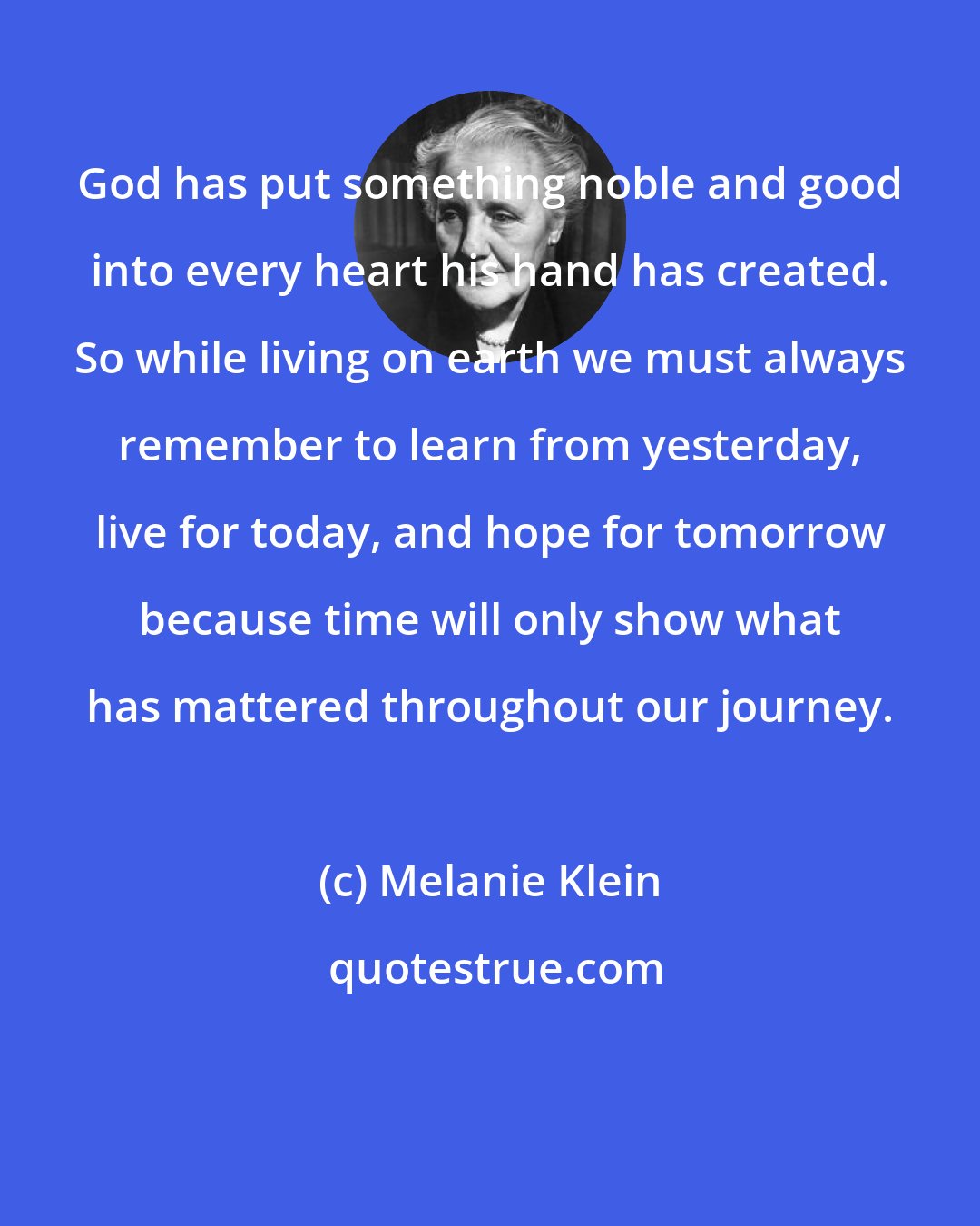 Melanie Klein: God has put something noble and good into every heart his hand has created. So while living on earth we must always remember to learn from yesterday, live for today, and hope for tomorrow because time will only show what has mattered throughout our journey.