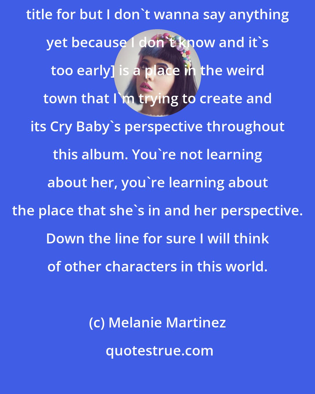 Melanie Martinez: Cry Baby is about Cry Baby and the next album [which I think I have a title for but I don't wanna say anything yet because I don't know and it's too early] is a place in the weird town that I'm trying to create and its Cry Baby's perspective throughout this album. You're not learning about her, you're learning about the place that she's in and her perspective. Down the line for sure I will think of other characters in this world.
