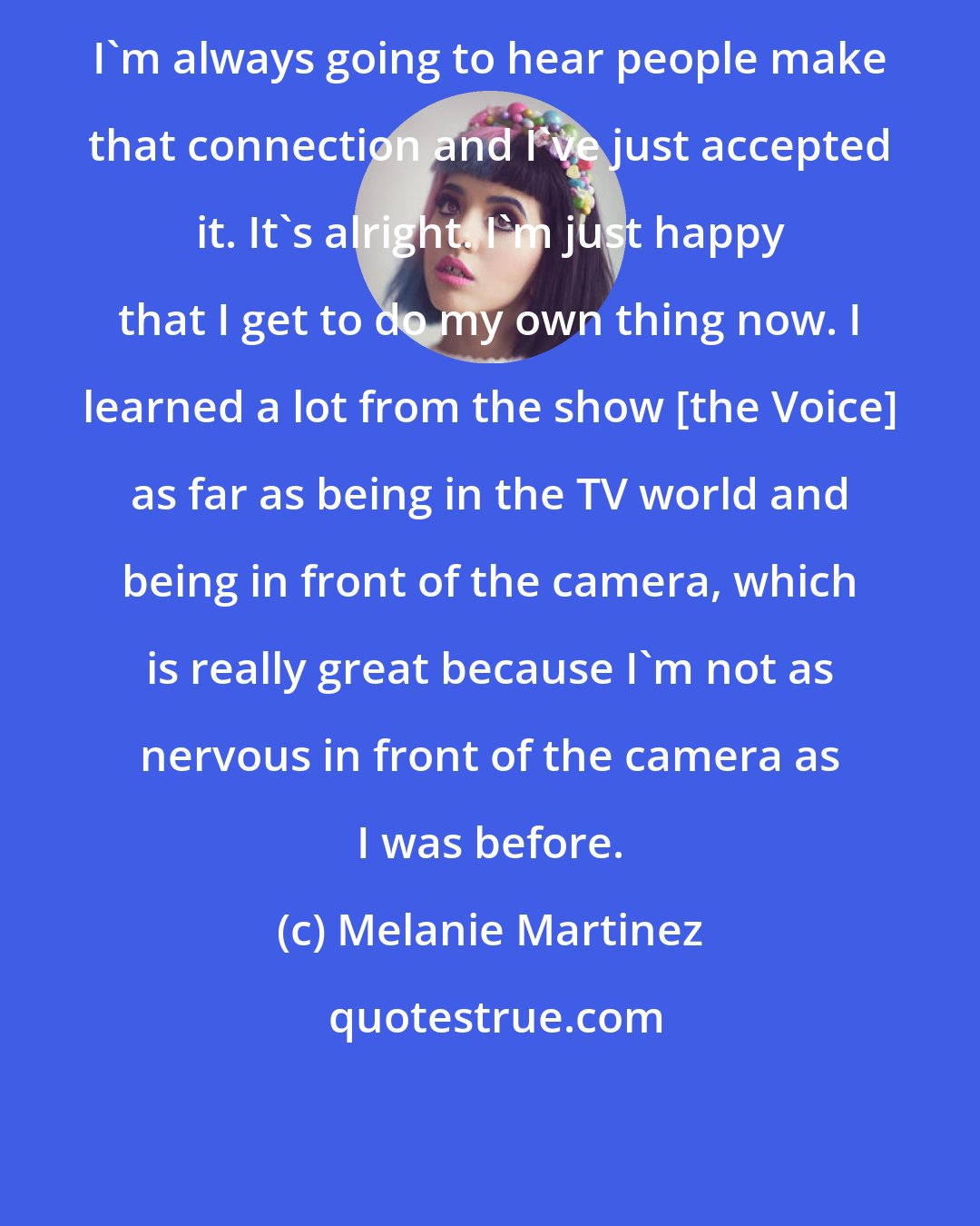 Melanie Martinez: I'm always going to hear people make that connection and I've just accepted it. It's alright. I'm just happy that I get to do my own thing now. I learned a lot from the show [the Voice] as far as being in the TV world and being in front of the camera, which is really great because I'm not as nervous in front of the camera as I was before.