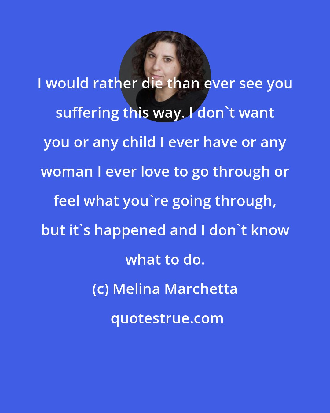 Melina Marchetta: I would rather die than ever see you suffering this way. I don't want you or any child I ever have or any woman I ever love to go through or feel what you're going through, but it's happened and I don't know what to do.