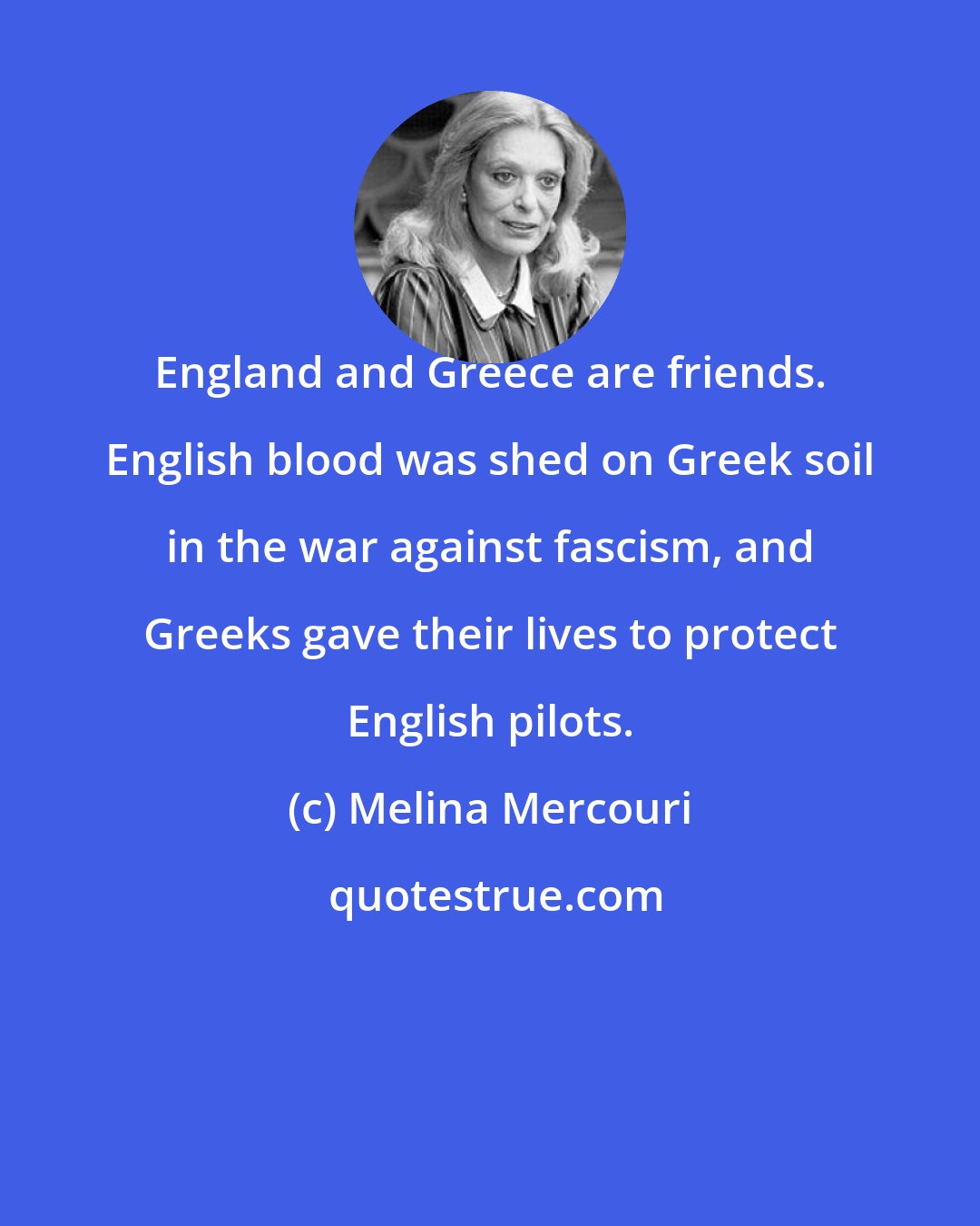 Melina Mercouri: England and Greece are friends. English blood was shed on Greek soil in the war against fascism, and Greeks gave their lives to protect English pilots.