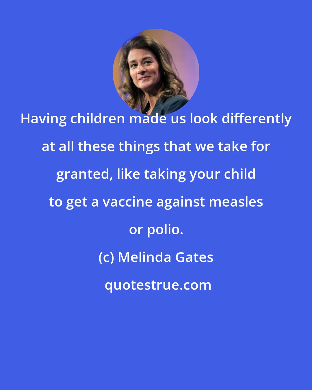 Melinda Gates: Having children made us look differently at all these things that we take for granted, like taking your child to get a vaccine against measles or polio.