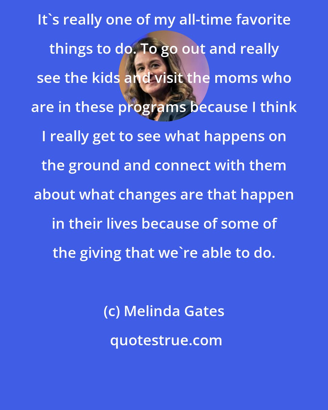 Melinda Gates: It's really one of my all-time favorite things to do. To go out and really see the kids and visit the moms who are in these programs because I think I really get to see what happens on the ground and connect with them about what changes are that happen in their lives because of some of the giving that we're able to do.