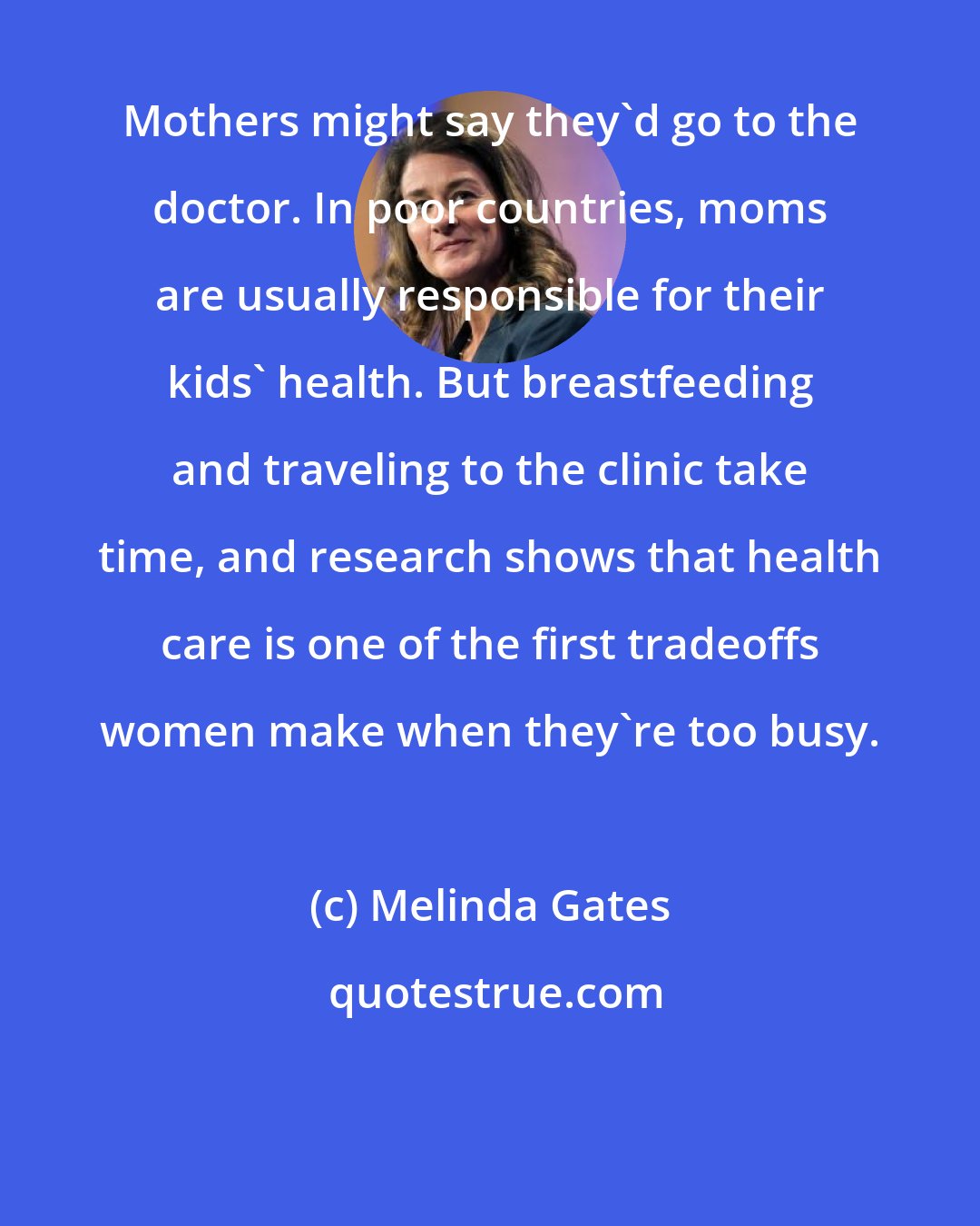 Melinda Gates: Mothers might say they'd go to the doctor. In poor countries, moms are usually responsible for their kids' health. But breastfeeding and traveling to the clinic take time, and research shows that health care is one of the first tradeoffs women make when they're too busy.