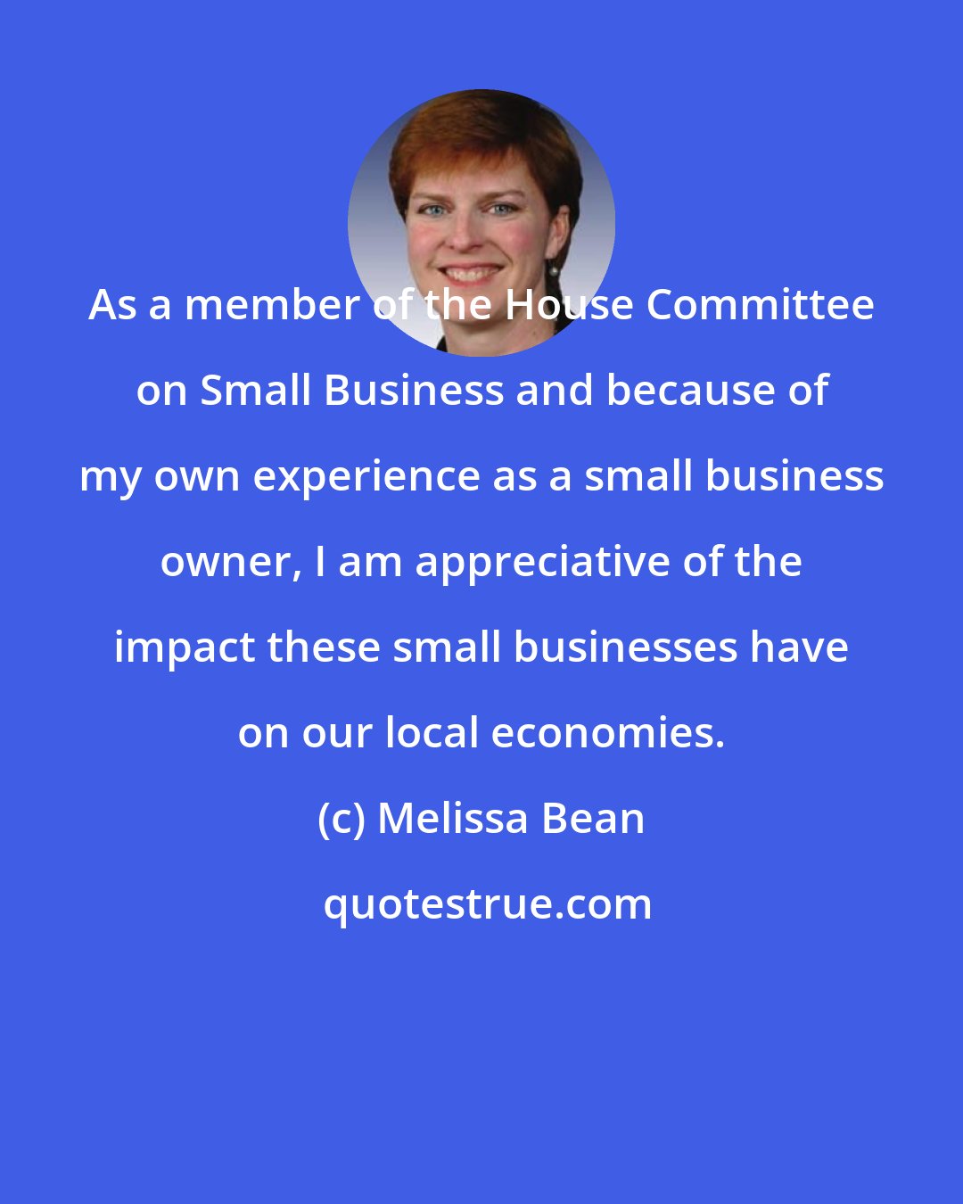 Melissa Bean: As a member of the House Committee on Small Business and because of my own experience as a small business owner, I am appreciative of the impact these small businesses have on our local economies.