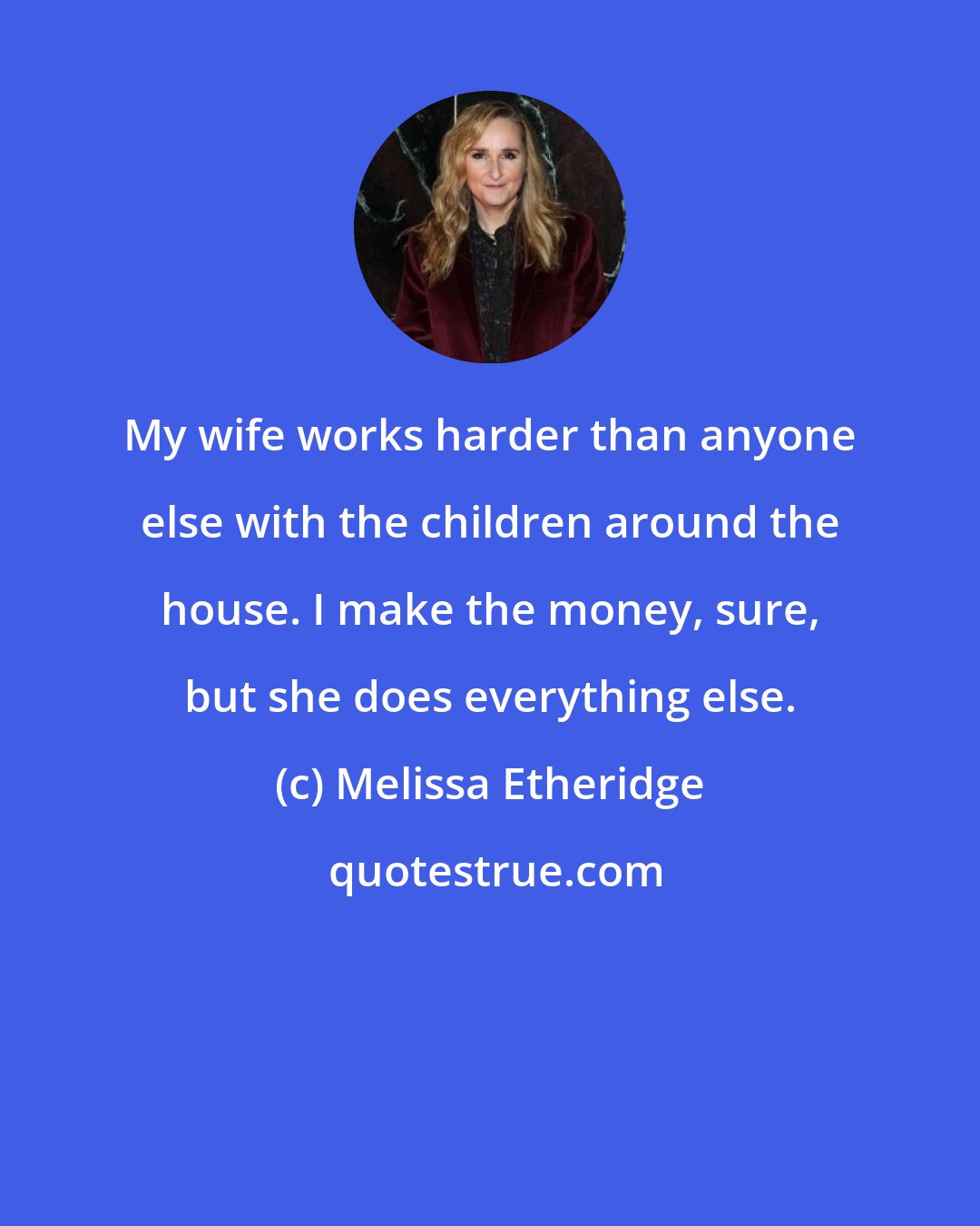 Melissa Etheridge: My wife works harder than anyone else with the children around the house. I make the money, sure, but she does everything else.