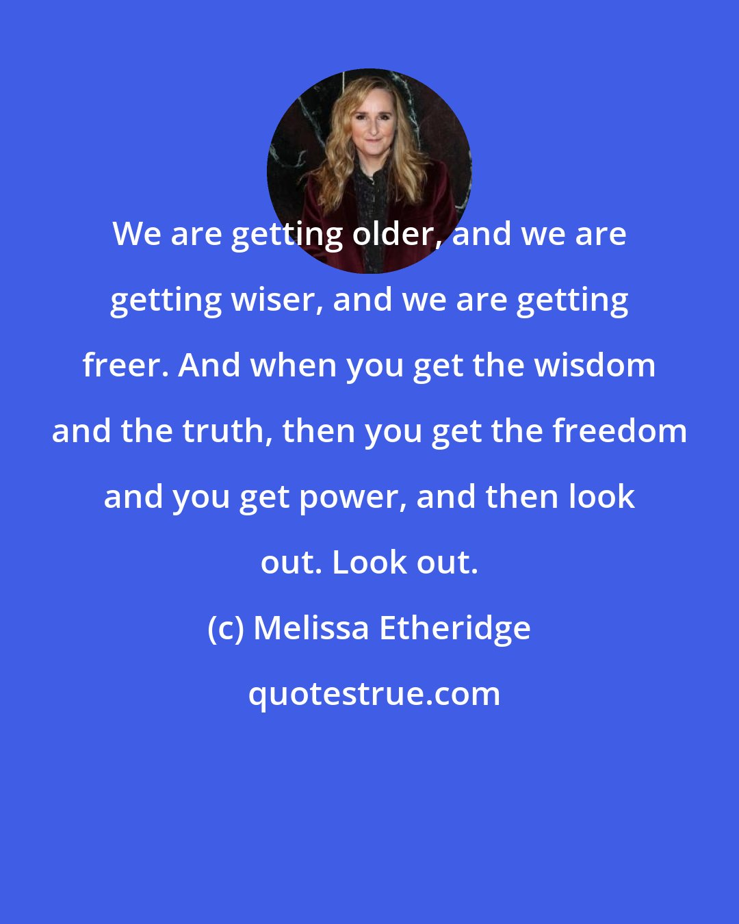 Melissa Etheridge: We are getting older, and we are getting wiser, and we are getting freer. And when you get the wisdom and the truth, then you get the freedom and you get power, and then look out. Look out.