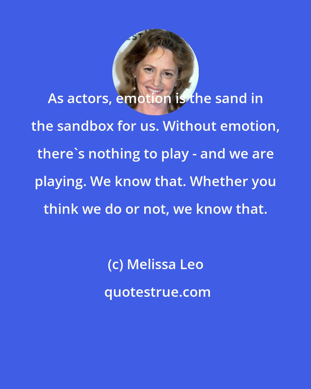 Melissa Leo: As actors, emotion is the sand in the sandbox for us. Without emotion, there's nothing to play - and we are playing. We know that. Whether you think we do or not, we know that.