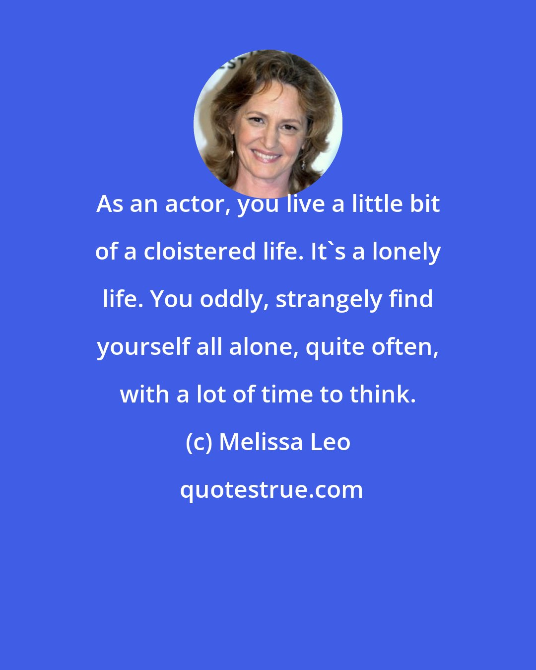 Melissa Leo: As an actor, you live a little bit of a cloistered life. It's a lonely life. You oddly, strangely find yourself all alone, quite often, with a lot of time to think.