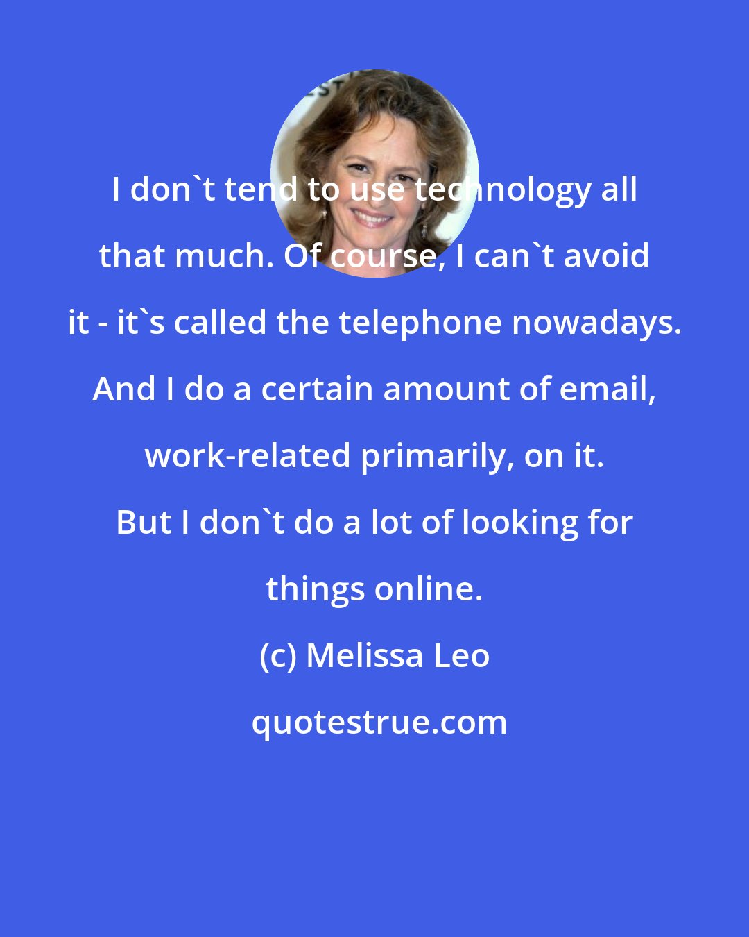 Melissa Leo: I don't tend to use technology all that much. Of course, I can't avoid it - it's called the telephone nowadays. And I do a certain amount of email, work-related primarily, on it. But I don't do a lot of looking for things online.