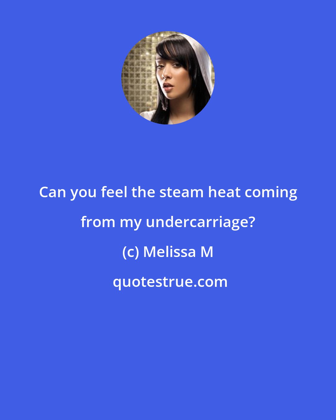 Melissa M: Can you feel the steam heat coming from my undercarriage?