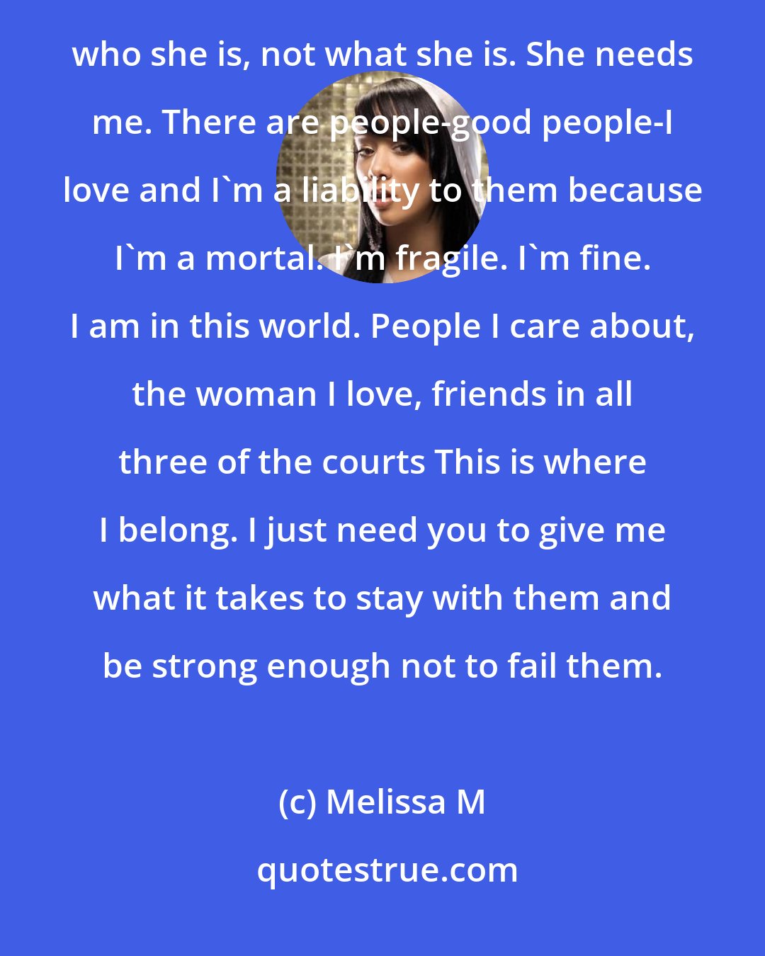 Melissa M: I ask to become a faery because I love a faery queen, and because she deserves to have someone who loves her for who she is, not what she is. She needs me. There are people-good people-I love and I'm a liability to them because I'm a mortal. I'm fragile. I'm fine. I am in this world. People I care about, the woman I love, friends in all three of the courts This is where I belong. I just need you to give me what it takes to stay with them and be strong enough not to fail them.