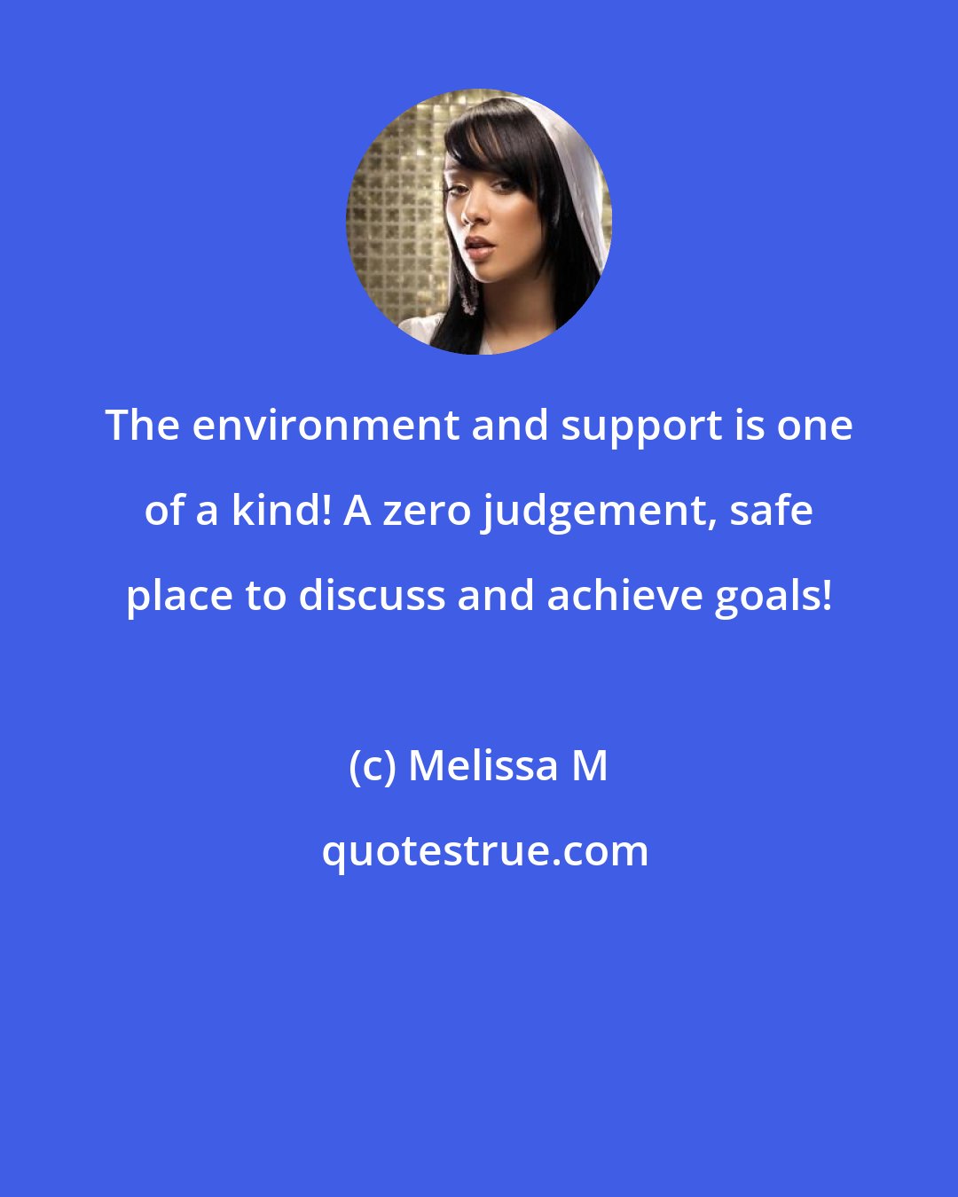 Melissa M: The environment and support is one of a kind! A zero judgement, safe place to discuss and achieve goals!