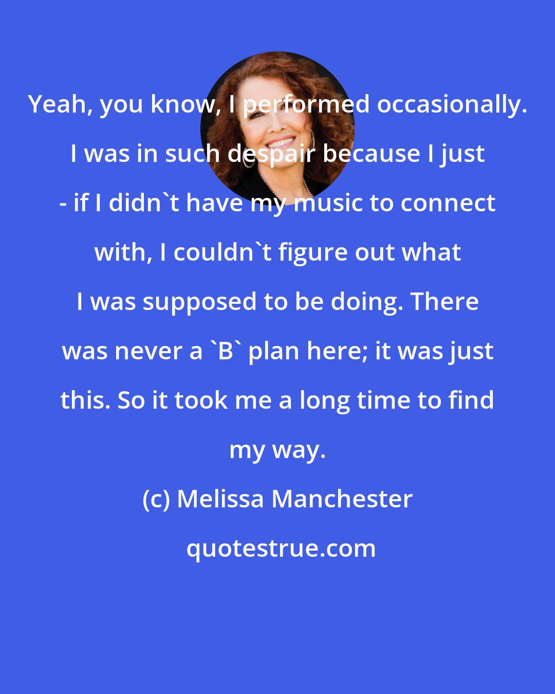 Melissa Manchester: Yeah, you know, I performed occasionally. I was in such despair because I just - if I didn't have my music to connect with, I couldn't figure out what I was supposed to be doing. There was never a 'B' plan here; it was just this. So it took me a long time to find my way.