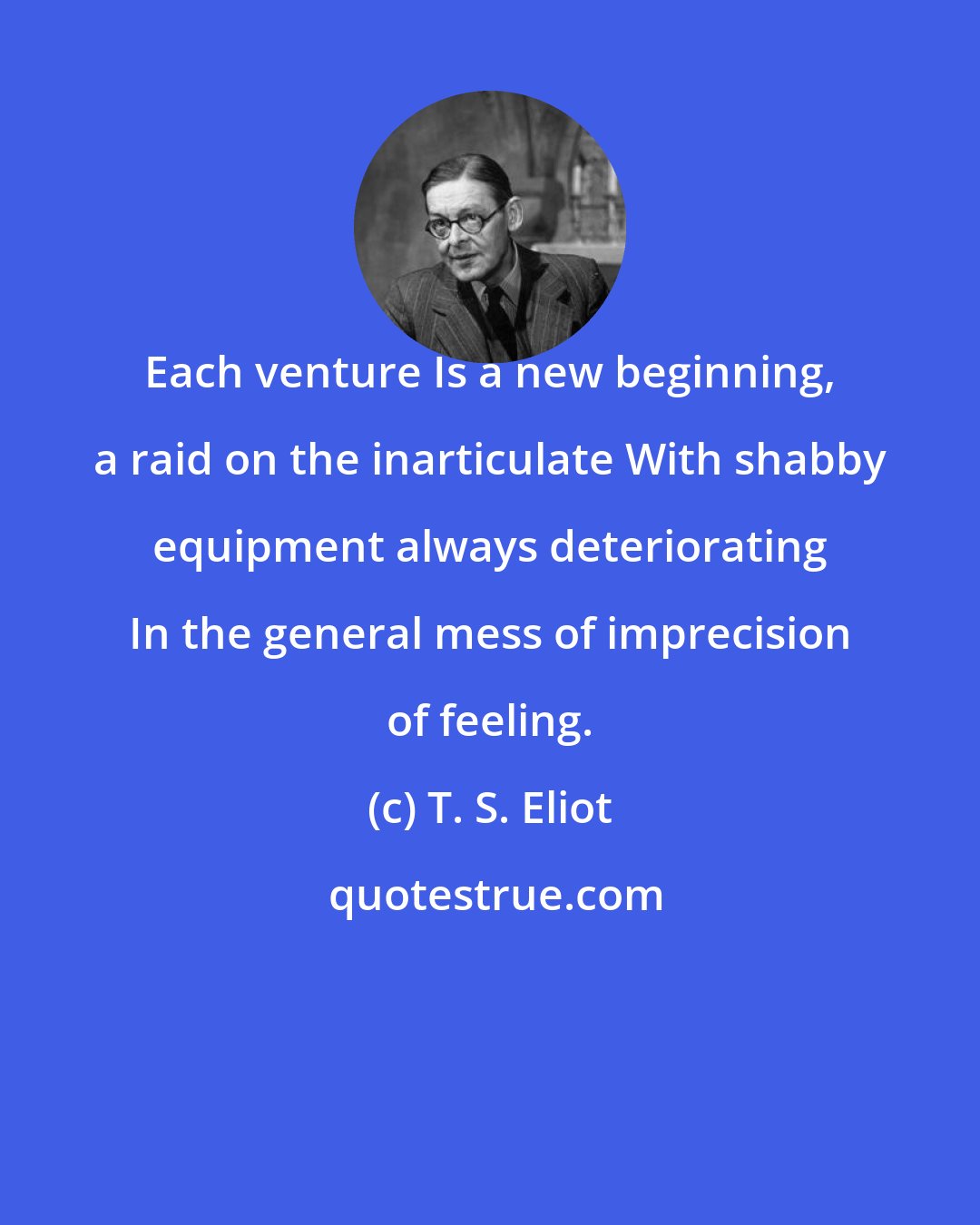 T. S. Eliot: Each venture Is a new beginning, a raid on the inarticulate With shabby equipment always deteriorating In the general mess of imprecision of feeling.
