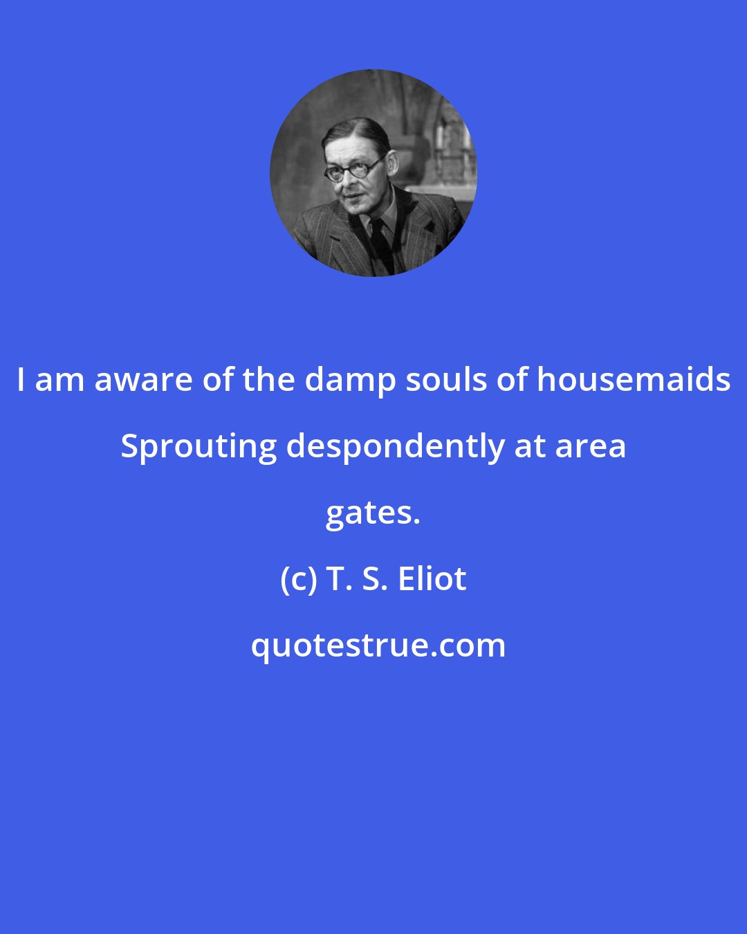 T. S. Eliot: I am aware of the damp souls of housemaids Sprouting despondently at area gates.