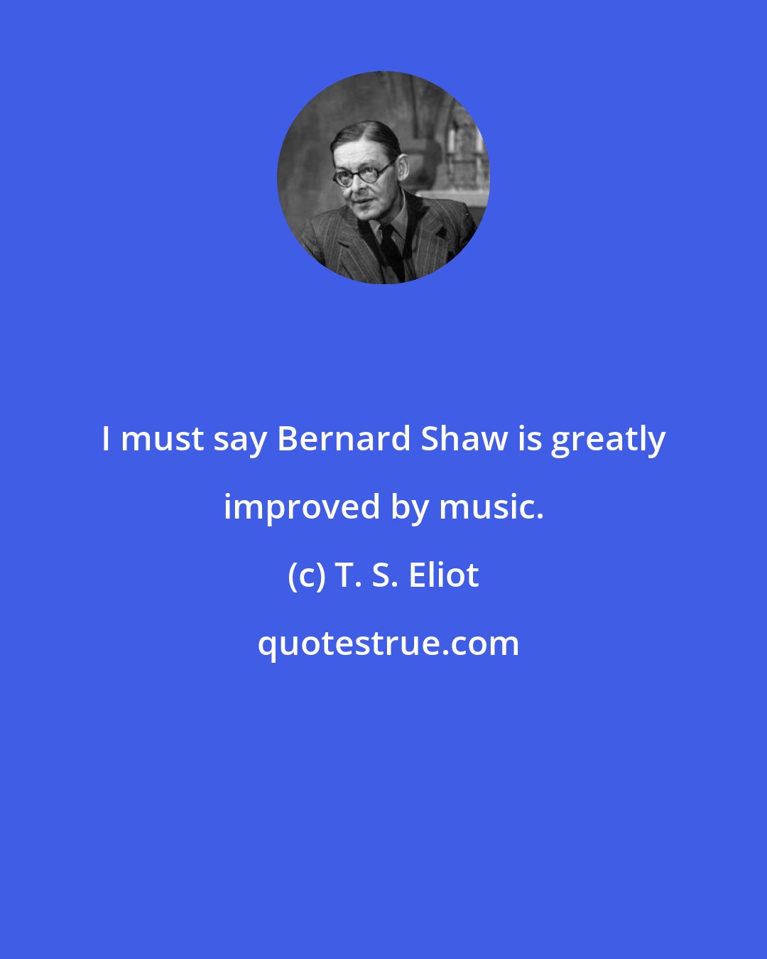 T. S. Eliot: I must say Bernard Shaw is greatly improved by music.