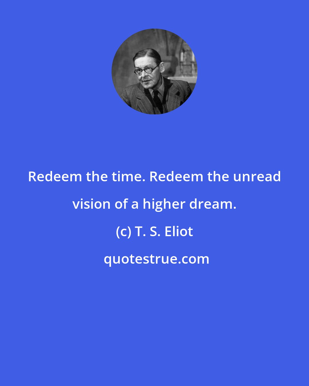 T. S. Eliot: Redeem the time. Redeem the unread vision of a higher dream.