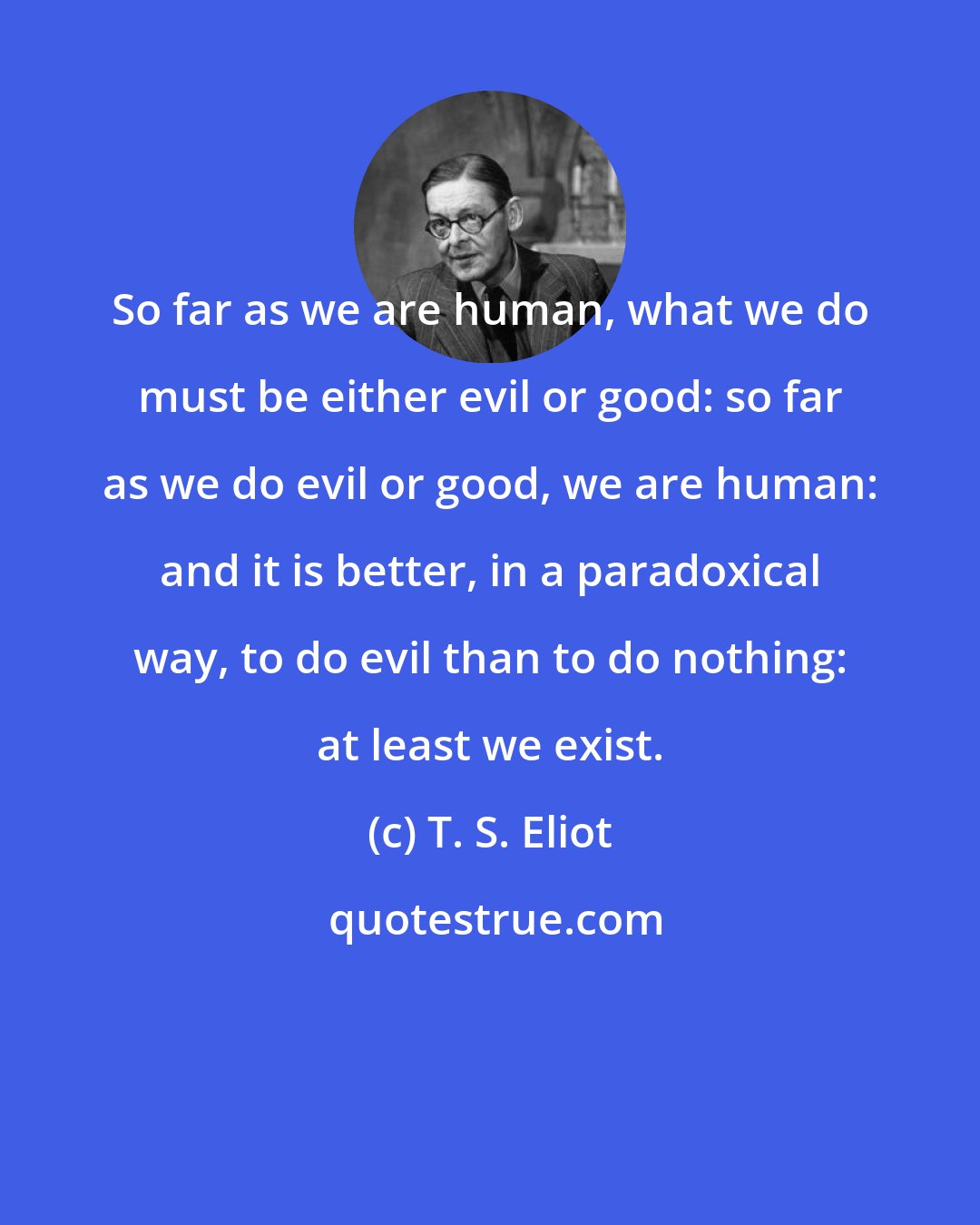 T. S. Eliot: So far as we are human, what we do must be either evil or good: so far as we do evil or good, we are human: and it is better, in a paradoxical way, to do evil than to do nothing: at least we exist.