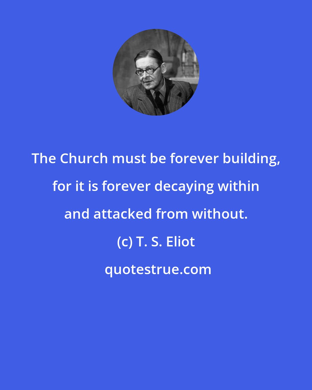 T. S. Eliot: The Church must be forever building, for it is forever decaying within and attacked from without.
