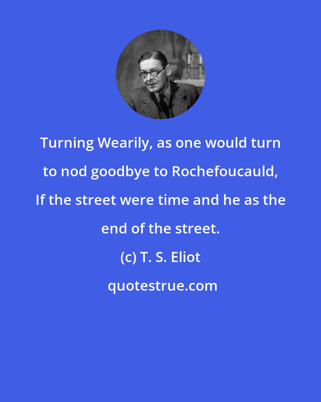 T. S. Eliot: Turning Wearily, as one would turn to nod goodbye to Rochefoucauld, If the street were time and he as the end of the street.