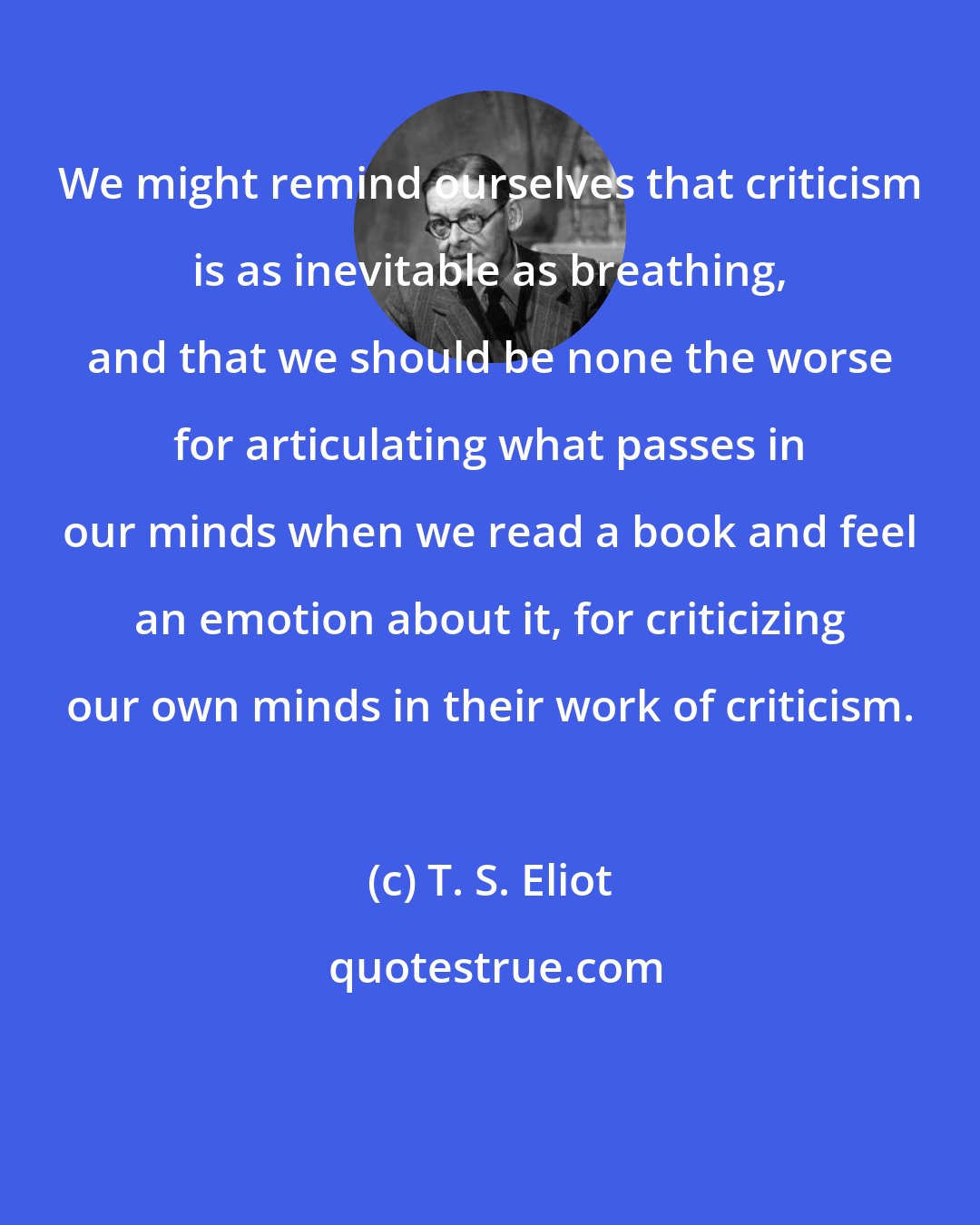 T. S. Eliot: We might remind ourselves that criticism is as inevitable as breathing, and that we should be none the worse for articulating what passes in our minds when we read a book and feel an emotion about it, for criticizing our own minds in their work of criticism.