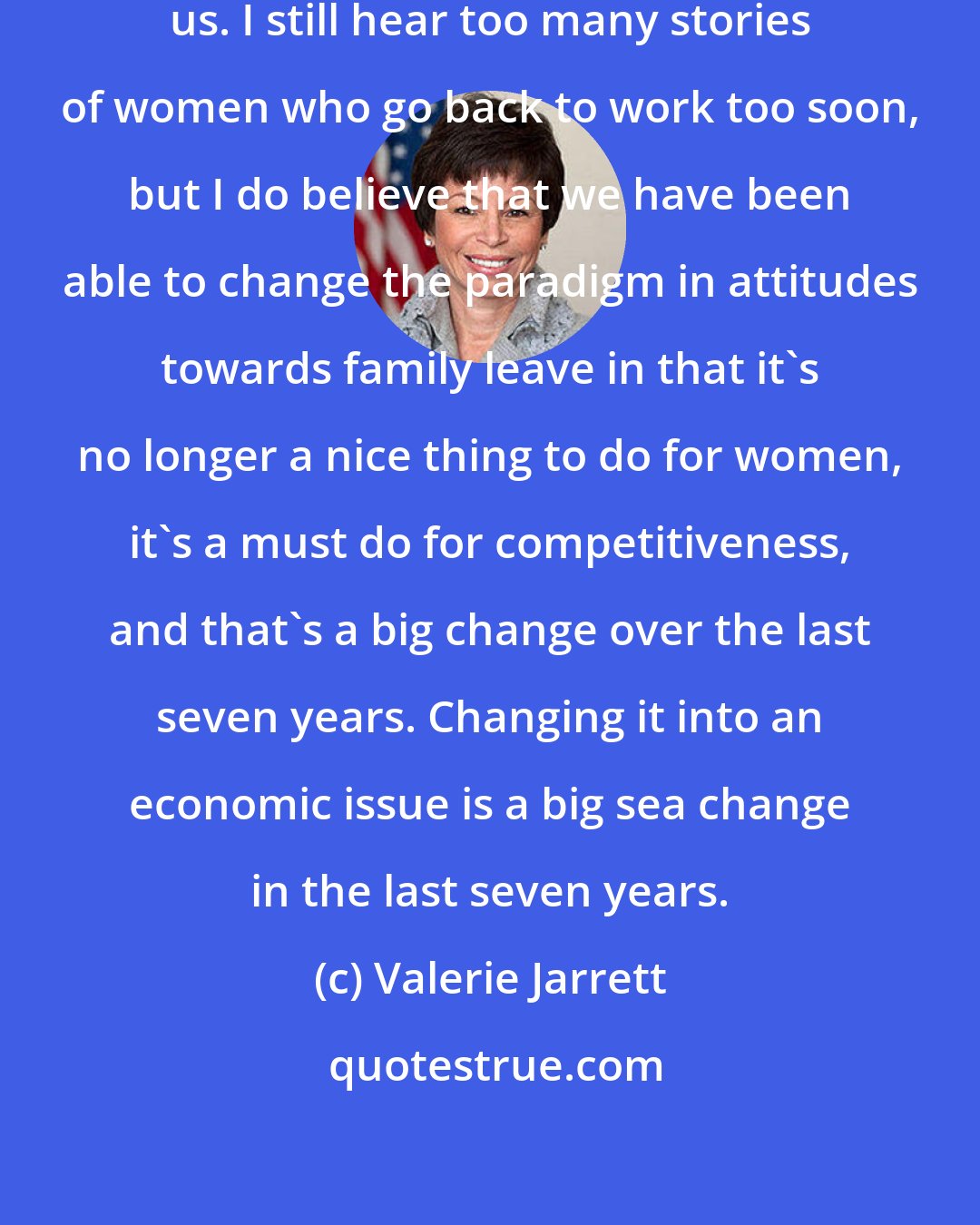 Valerie Jarrett: Change is never fast enough to satisfy us. I still hear too many stories of women who go back to work too soon, but I do believe that we have been able to change the paradigm in attitudes towards family leave in that it's no longer a nice thing to do for women, it's a must do for competitiveness, and that's a big change over the last seven years. Changing it into an economic issue is a big sea change in the last seven years.
