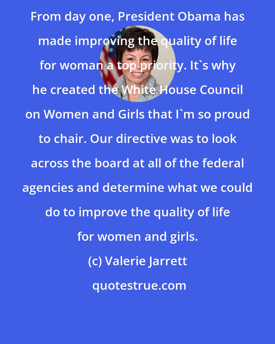 Valerie Jarrett: From day one, President Obama has made improving the quality of life for woman a top priority. It's why he created the White House Council on Women and Girls that I'm so proud to chair. Our directive was to look across the board at all of the federal agencies and determine what we could do to improve the quality of life for women and girls.