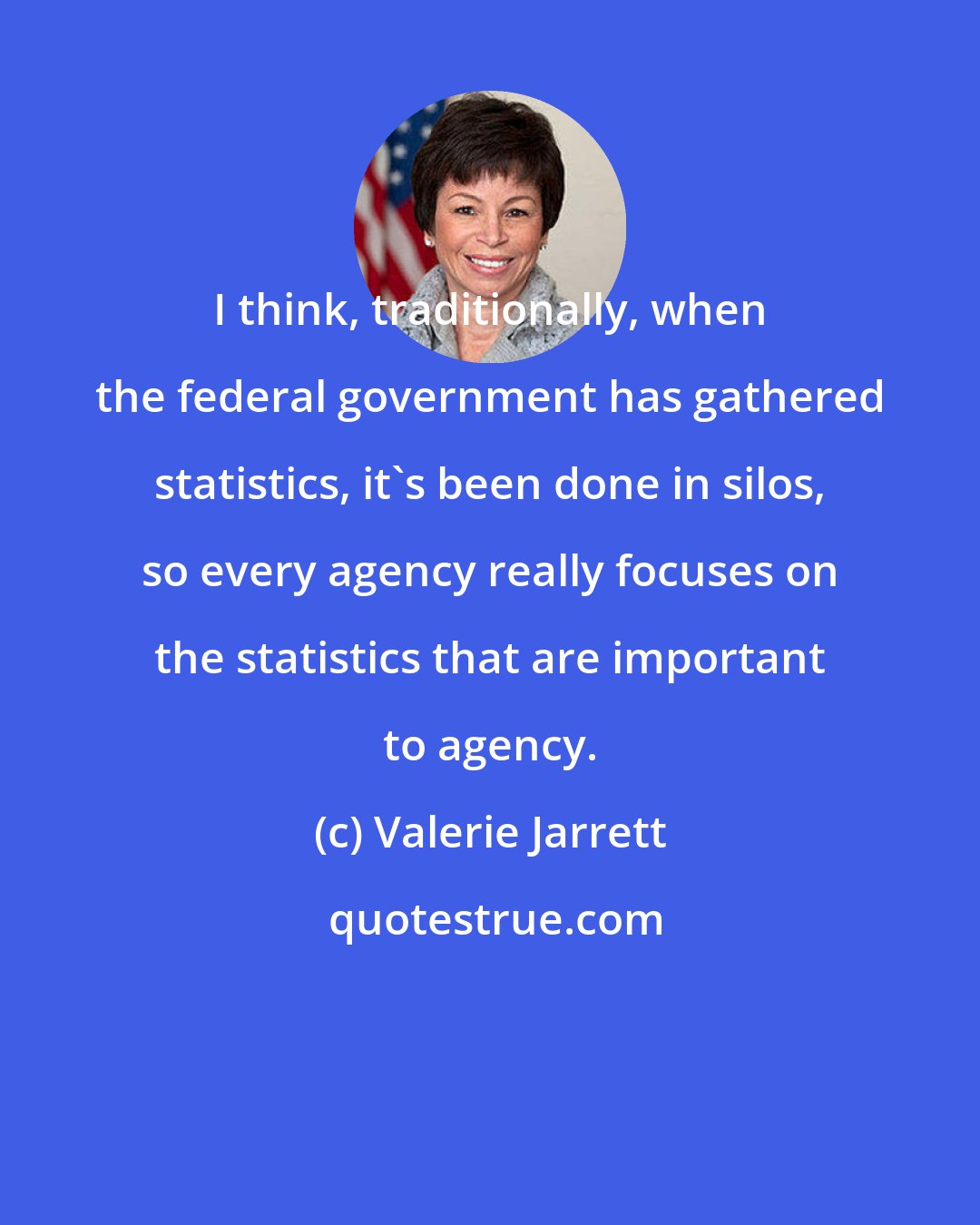 Valerie Jarrett: I think, traditionally, when the federal government has gathered statistics, it's been done in silos, so every agency really focuses on the statistics that are important to agency.