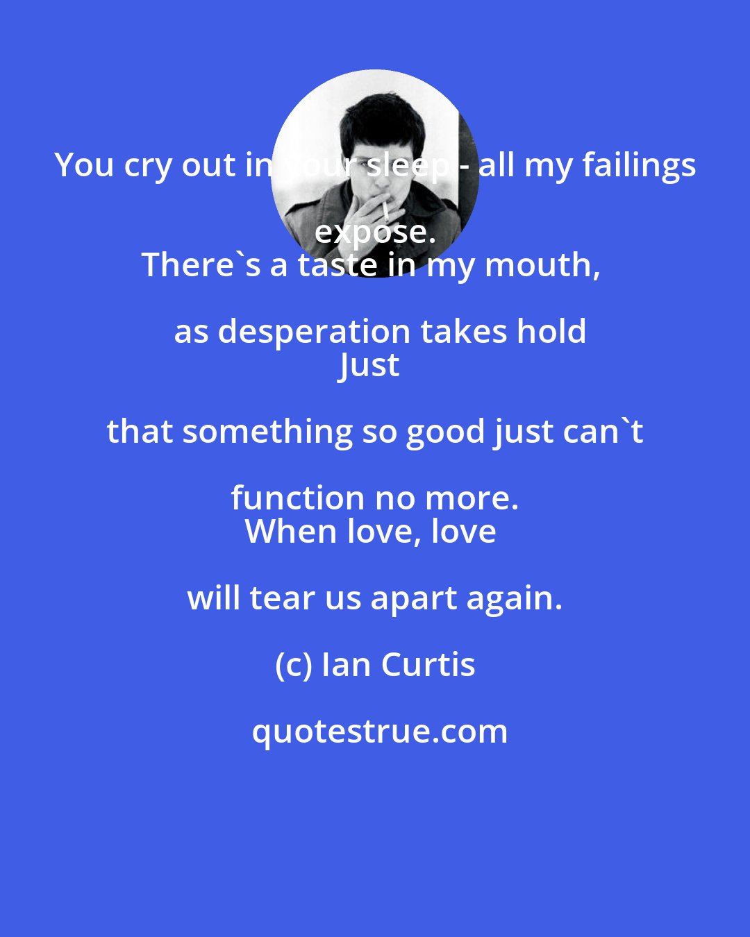 Ian Curtis: You cry out in your sleep - all my failings expose. 
There's a taste in my mouth, as desperation takes hold
Just that something so good just can't function no more. 
When love, love will tear us apart again.