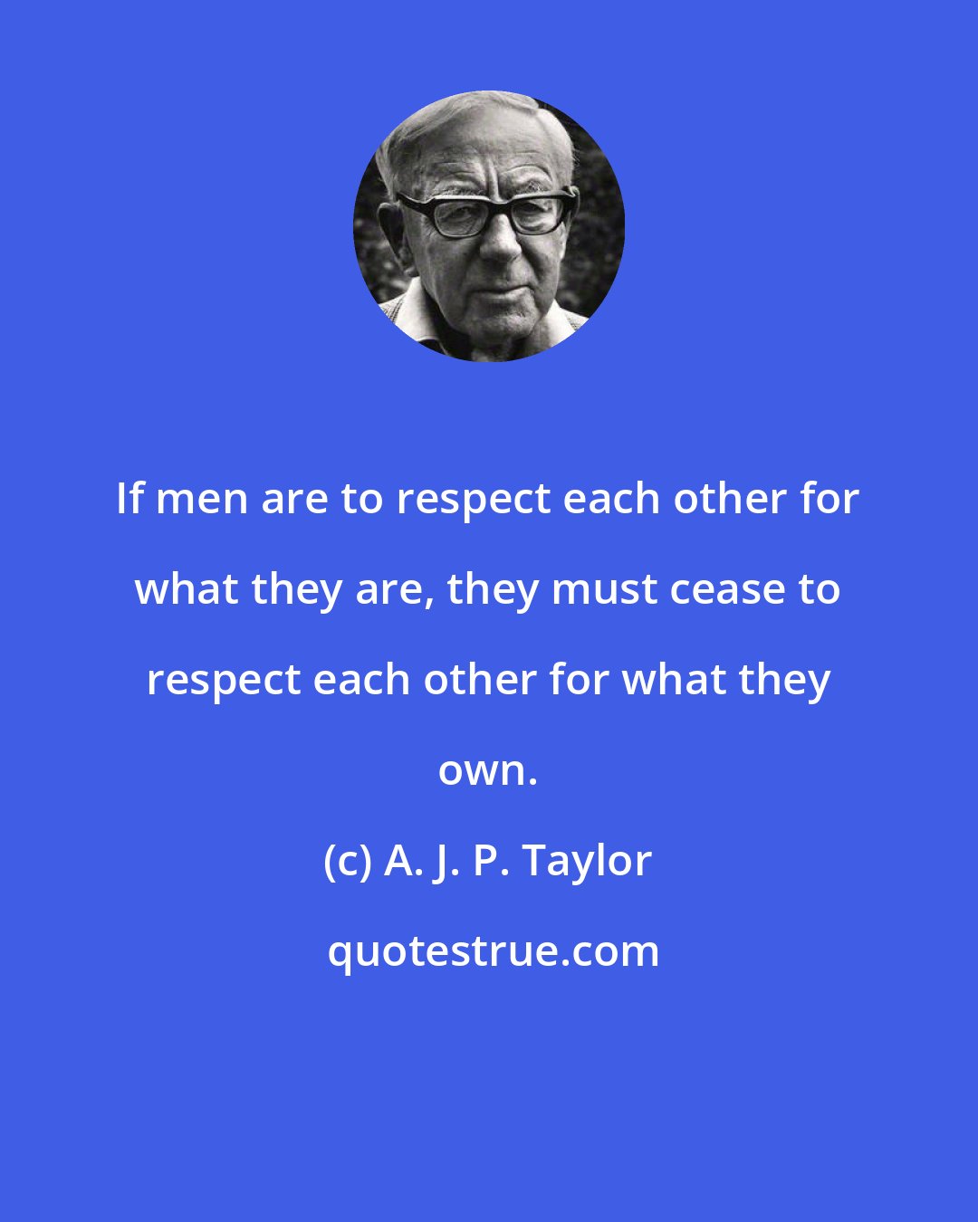 A. J. P. Taylor: If men are to respect each other for what they are, they must cease to respect each other for what they own.