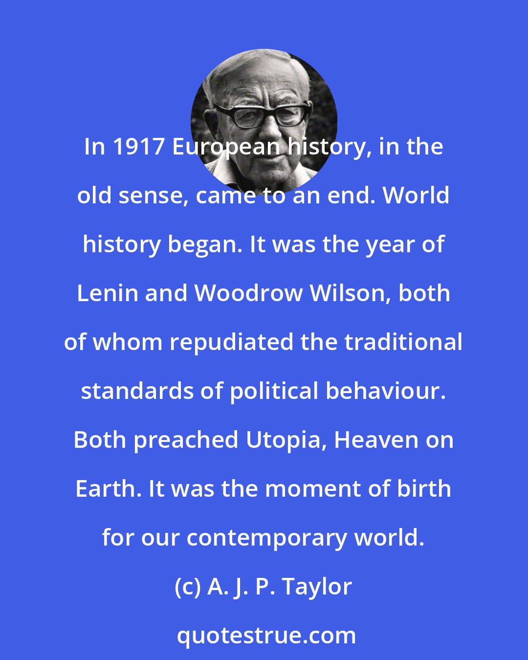 A. J. P. Taylor: In 1917 European history, in the old sense, came to an end. World history began. It was the year of Lenin and Woodrow Wilson, both of whom repudiated the traditional standards of political behaviour. Both preached Utopia, Heaven on Earth. It was the moment of birth for our contemporary world.