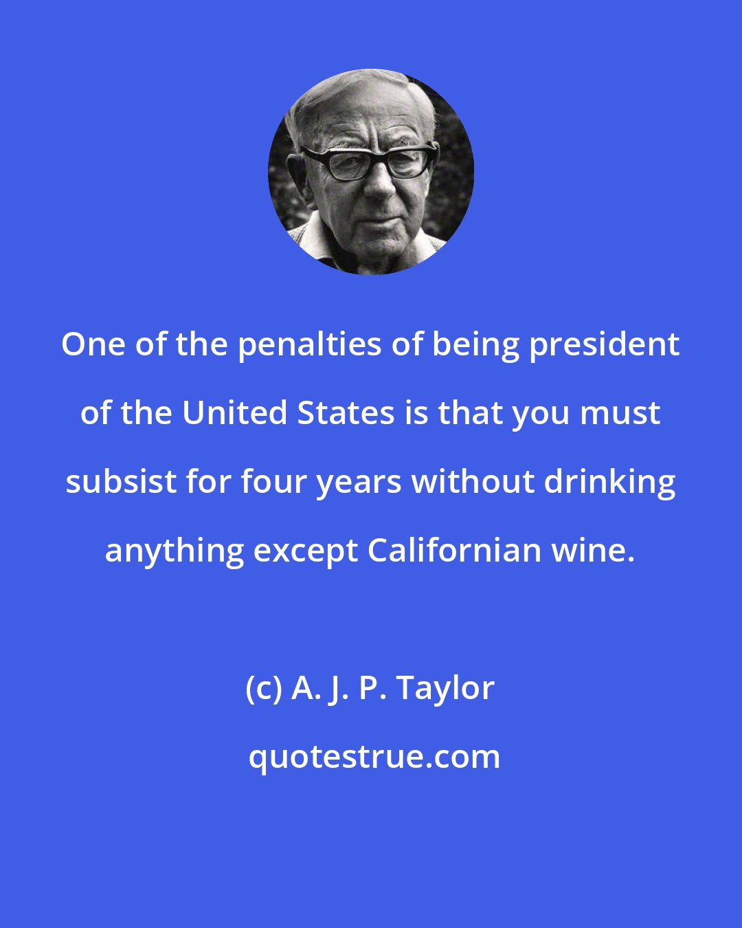 A. J. P. Taylor: One of the penalties of being president of the United States is that you must subsist for four years without drinking anything except Californian wine.