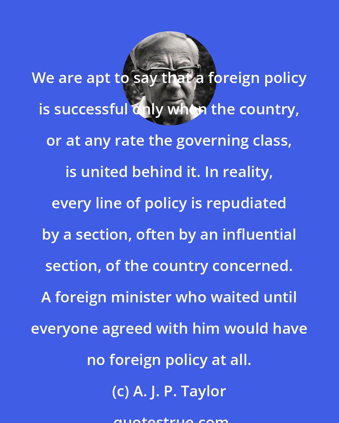 A. J. P. Taylor: We are apt to say that a foreign policy is successful only when the country, or at any rate the governing class, is united behind it. In reality, every line of policy is repudiated by a section, often by an influential section, of the country concerned. A foreign minister who waited until everyone agreed with him would have no foreign policy at all.