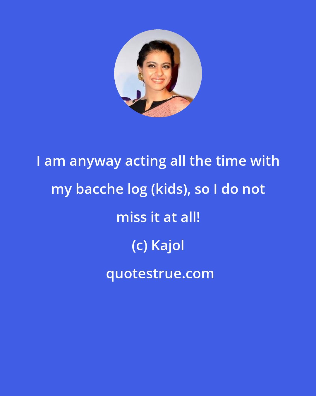 Kajol: I am anyway acting all the time with my bacche log (kids), so I do not miss it at all!