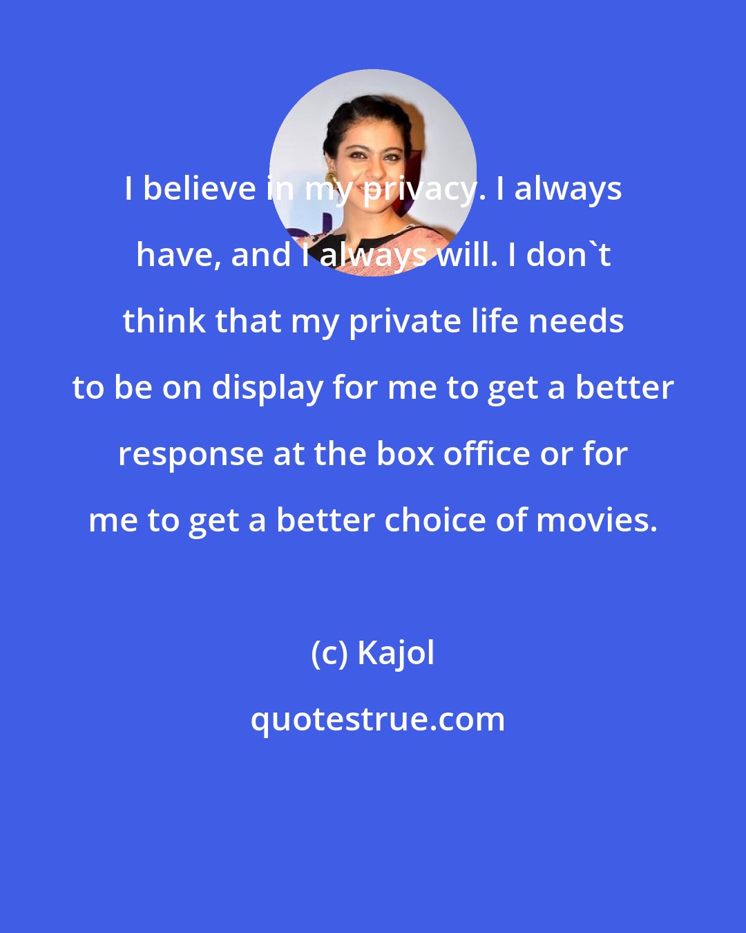 Kajol: I believe in my privacy. I always have, and I always will. I don't think that my private life needs to be on display for me to get a better response at the box office or for me to get a better choice of movies.