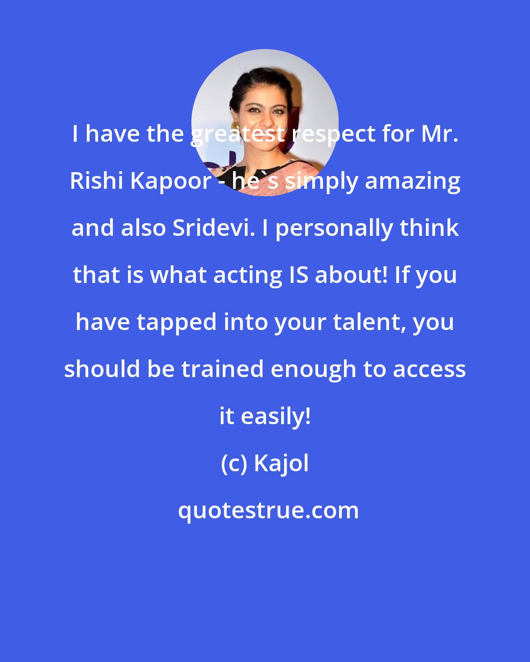 Kajol: I have the greatest respect for Mr. Rishi Kapoor - he's simply amazing and also Sridevi. I personally think that is what acting IS about! If you have tapped into your talent, you should be trained enough to access it easily!
