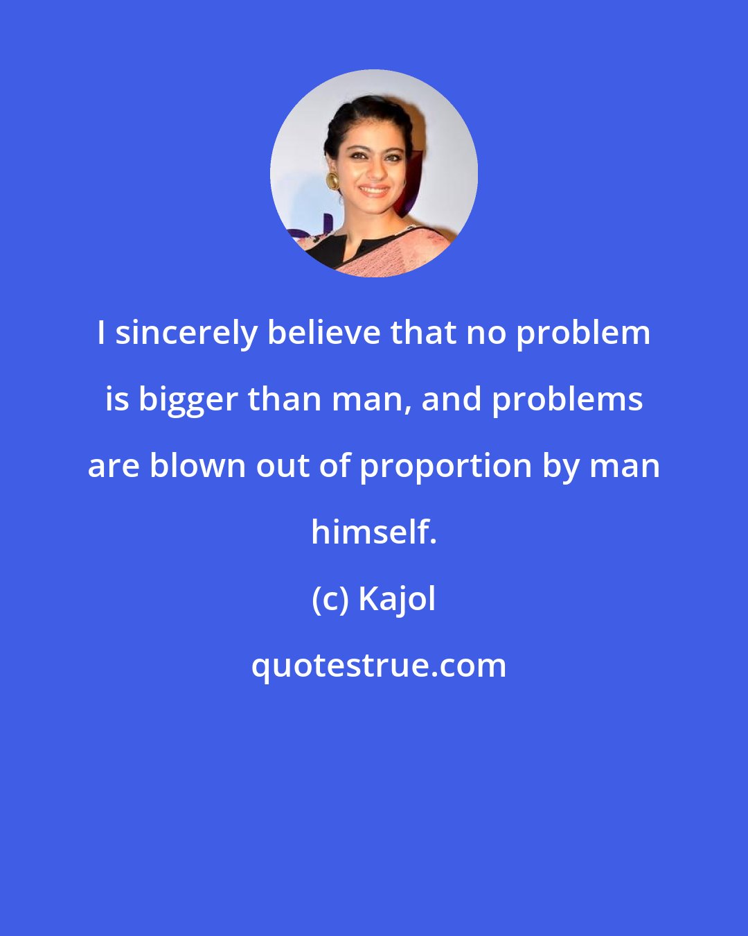 Kajol: I sincerely believe that no problem is bigger than man, and problems are blown out of proportion by man himself.